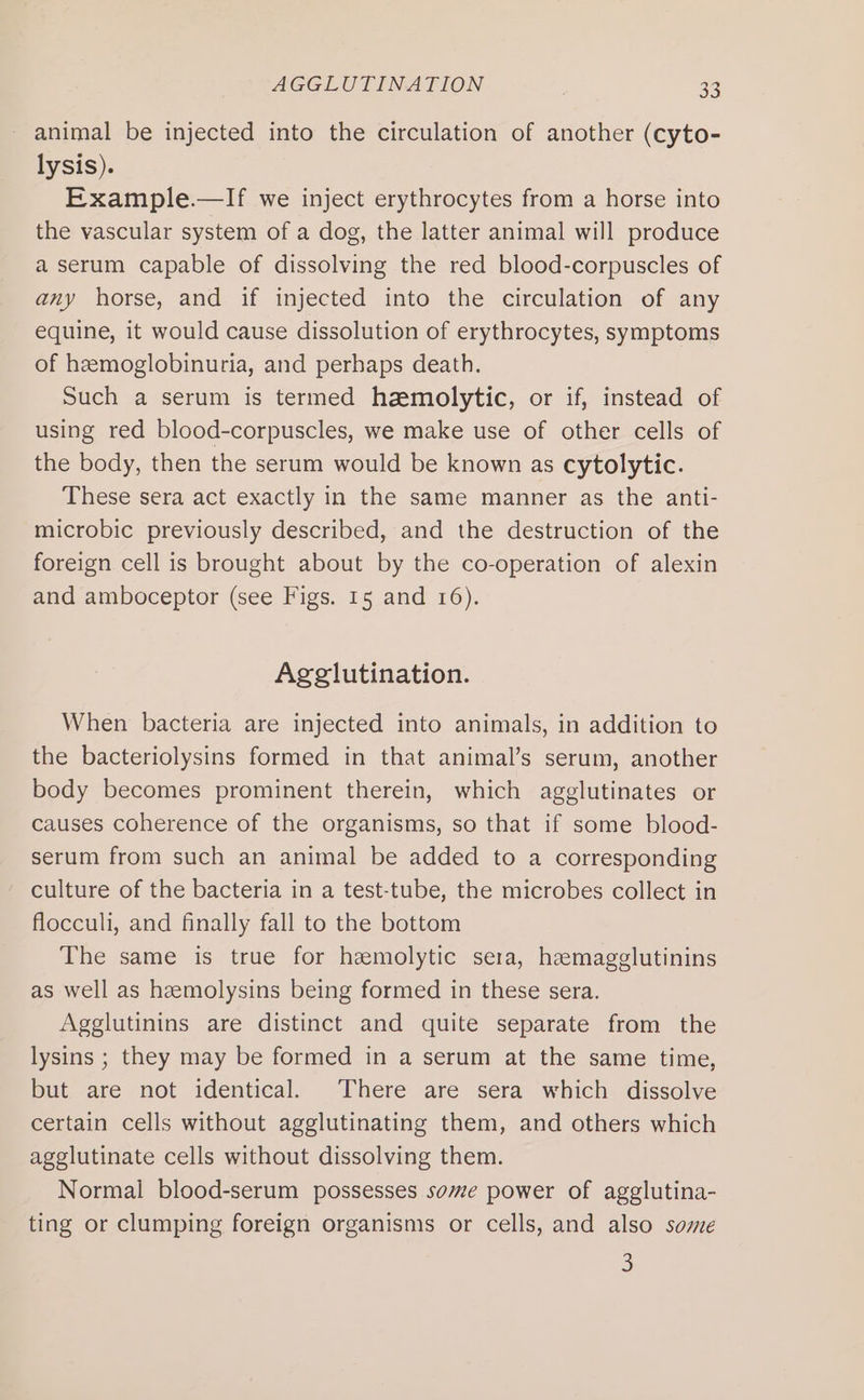 animal be injected into the circulation of another (cyto- lysis). Example.—If we inject erythrocytes from a horse into the vascular system of a dog, the latter animal will produce a serum capable of dissolving the red blood-corpuscles of any horse, and if injected into the circulation of any equine, it would cause dissolution of erythrocytes, symptoms of hemoglobinuria, and perhaps death. Such a serum is termed hemolytic, or if, instead of using red blood-corpuscles, we make use of other cells of the body, then the serum would be known as cytolytic. These sera act exactly in the same manner as the anti- microbic previously described, and the destruction of the foreign cell is brought about by the co-operation of alexin and amboceptor (see Figs. 15 and 16). Agglutination. When bacteria are injected into animals, in addition to the bacteriolysins formed in that animal’s serum, another body becomes prominent therein, which agglutinates or causes coherence of the organisms, so that if some blood- serum from such an animal be added to a corresponding culture of the bacteria in a test-tube, the microbes collect in flocculi, and finally fall to the bottom The same is true for hzmolytic sera, hemagglutinins as well as heemolysins being formed in these sera. Agglutinins are distinct and quite separate from the lysins ; they may be formed in a serum at the same time, but are not identical. There are sera which dissolve certain cells without agglutinating them, and others which agglutinate cells without dissolving them. Normal blood-serum possesses some power of agglutina- ting or clumping foreign organisms or cells, and also some 3