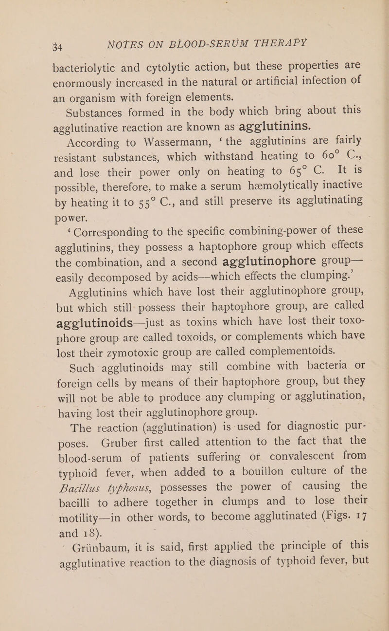 bacteriolytic and cytolytic action, but these properties are enormously increased in the natural or artificial infection of an organism with foreign elements. Substances formed in the body which bring about this agglutinative reaction are known as agglutinins. According to Wassermann, ‘the agglutinins are fairly resistant substances, which withstand heating to 60° C., and lose their power only on heating to 65° C. It is possible, therefore, to make a serum hzemolytically inactive by heating it to 55° C., and still preserve its agglutinating power. ‘Corresponding to the specific combining-power of these agglutinins, they possess a haptophore group which effects the combination, and a second agglutinophore group— easily decomposed by acids—-which effects the clumping.’ Agglutinins which have lost their agglutinophore group, but which still possess their haptophore group, are called agelutinoids—just as toxins which have lost their toxo- phore group are called toxoids, or complements which have lost their zymotoxic group are called complementoids. Such agglutinoids may still combine with bacteria or foreign cells by means of their haptophore group, but they will not be able to produce any clumping or agglutination, having lost their agglutinophore group. The reaction (agglutination) is used for diagnostic pur- poses. Gruber first called attention to the fact that the blood-serum of patients suffering or convalescent from typhoid fever, when added to a bouillon culture of the Bacillus typhosus, possesses the power of causing the bacilli to adhere together in clumps and to lose their motility—in other words, to become agglutinated (Figs. 17 atid, 13). Griinbaum, it is said, first applied the principle of this agglutinative reaction to the diagnosis of typhoid fever, but