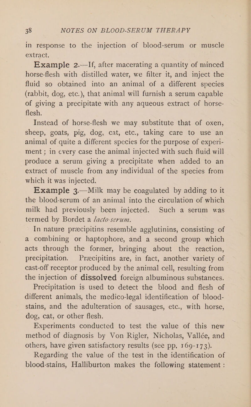 in response to the injection of blood-serum or muscle extract. Example 2.—If, after macerating a quantity of minced horse-flesh with distilled water, we filter it, and inject the fluid so obtained into an animal of a different species (rabbit, dog, etc.), that animal will furnish a serum capable of giving a precipitate with any aqueous extract of horse- flesh. Instead of horse-flesh we may substitute that of oxen, sheep, goats, pig, dog, cat, etc., taking care to use an animal of quite a different species for the purpose of experi- ment ; in every case the animal injected with such fluid will - produce a serum giving a precipitate when added to an extract of muscle from any individual of the species from which it was injected. Example 3.—Milk may be coagulated by adding to it the blood-serum of an animal into the circulation of which milk had previously been injected. Such a serum was termed by Bordet a /acto-serum. In nature preecipitins resemble agglutinins, consisting of a combining or haptophore, and a second group which acts through the former, bringing about the reaction, precipitation. Preecipitins are, in fact, another variety of | cast-off receptor produced by the animal cell, resulting from the injection of dissolved foreign albuminous substances. Precipitation is used to detect the blood and flesh of different animals, the medico-legal identification of blood- stains, and the adulteration of sausages, etc., with horse, dog, cat, or other flesh. Experiments conducted to test the value of this new method of diagnosis by Von Rigler, Nicholas, Vallée, and others, have given satisfactory results (see pp, 169-173). Regarding the value of the test in the identification of blood-stains, Halliburton makes the following statement :