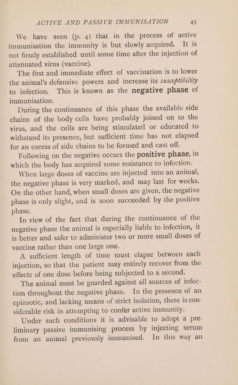 We have seen (p. 4) that in the process of active immunisation the immunity is but slowly acquired. It is not firmly established until some time after the injection of attenuated virus (vaccine). The first and immediate effect of vaccination is to lower the animal’s defensive powers and increase its susceptibility to infection. This is known as the negative phase of immunisation. During the continuance of this phase the available side chains of the body cells have probably joined on to the virus, and the cells are being stimulated or educated to withstand its presence, but sufficient time has not elapsed for an excess of side chains to be formed and cast off. Following on the negative occurs the positive phase, in which the body has acquired some resistance to infection. When large doses of vaccine are injected into an animal, the negative phase is very marked, and may last for weeks. On the other hand, when small doses are given, the negative phase is only slight, and is soon succeeded by the positive phase. In view of the fact that during the continuance of the negative phase the animal is especially liable to infection, it is better and safer to administer two or more small doses of vaccine rather than one large one. A sufficient length of time must elapse between each injection, so that the patient may entirely recover from the effects of one dose before being subjected to a second. The animal must be guarded against all sources of infec- tion throughout the negative phase. In the presence of an epizootic, and lacking means of strict isolation, there is con- siderable risk in attempting to confer active immunity. Under such conditions it is advisable to adopt a pre- liminary passive immunising process by injecting serum from an animal previously immunised. In this way an