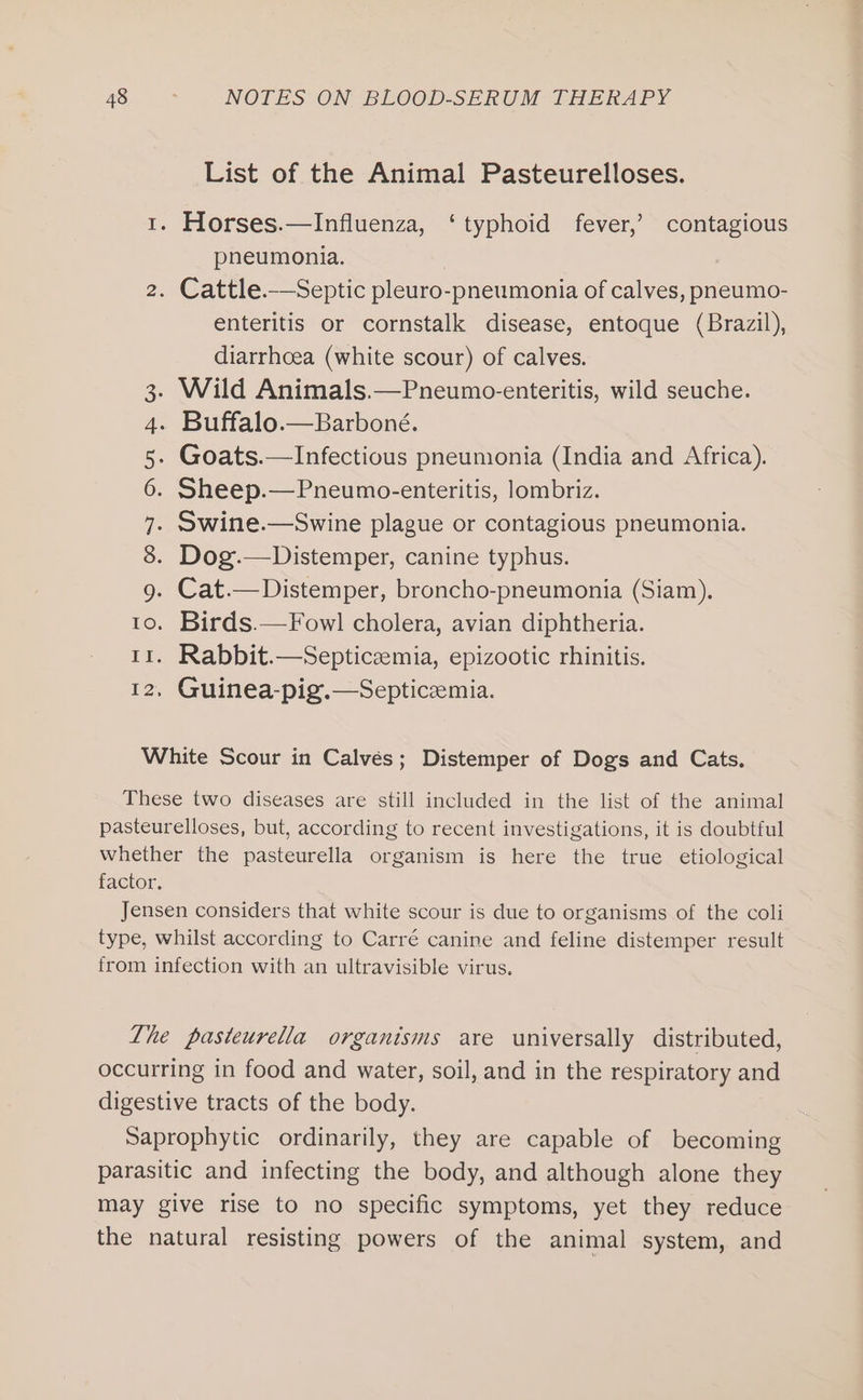 List of the Animal Pasteurelloses. 1. Horses.—Influenza, ‘typhoid fever,’ contagious pneumonia. 2. Cattle.—_Septic pleuro-pneumonia of calves, pneumo- enteritis or cornstalk disease, entoque (Brazil), diarrhoea (white scour) of calves. Wild Animals.—Pneumo-enteritis, wild seuche. . Buffalo.—Barboné. Goats.—Infectious pneumonia (India and Africa). . Sheep.—Pneumo-enteritis, lombriz. . Swine.—Swine plague or contagious pneumonia. Dog.—Distemper, canine typhus. g. Cat.—Distemper, broncho-pneumonia (Siam). to. Birds.—Fowl cholera, avian diphtheria. 11. Rabbit.—Septiceemia, epizootic rhinitis. 12, Guinea-pig.—Septicemia. Coos Nun &amp; WwW White Scour in Calvés; Distemper of Dogs and Cats. These two diseases are still included in the list of the animal pasteurelloses, but, according to recent investigations, it is doubtful whether the pasteurella organism is here the true etiological factor. Jensen considers that white scour is due to organisms of the coli type, whilst according to Carré canine and feline distemper result from infection with an ultravisible virus. Lhe pasteurella organisms are universally distributed, occurring in food and water, soil, and in the respiratory and digestive tracts of the body. Saprophytic ordinarily, they are capable of becoming parasitic and infecting the body, and although alone they may give rise to no specific symptoms, yet they reduce the natural resisting powers of the animal system, and