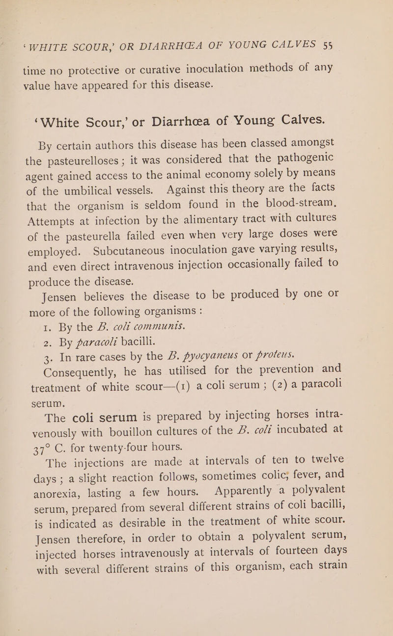time no protective or curative inoculation methods of any value have appeared for this disease. ‘White Scour,’ or Diarrhoea of Young Calves. By certain authors this disease has been classed amongst the pasteurelloses ; it was considered that the pathogenic agent gained access to the animal economy solely by means of the umbilical vessels. Against this theory are the facts that the organism is seldom found in the blood-stream, Attempts at infection by the alimentary tract with cultures of the pasteurella failed even when very large doses were employed. Subcutaneous inoculation gave varying results, and even direct intravenous injection occasionally failed to produce the disease. Jensen believes the disease to be produced by one or more of the following organisms : 1. By the B. coli communis. 2. By paracoli bacilli. 3. In rare cases by the B. pyocyaneus or proteus. Consequently, he has utilised for the prevention and treatment of white scour—(1) a coli serum ; (2) a paracoli serum. The coli serum is prepared by injecting horses intra- venously with bouillon cultures of the J. colt incubated at 37° C. for twenty-four hours. The injections are made at intervals of ten to twelve days ; a slight reaction follows, sometimes colic; fever, and anorexia, lasting a few hours. Apparently a polyvalent serum, prepared from several different strains of coli bacilli, is indicated as desirable in the treatment of white scour. Jensen therefore, in order to obtain a polyvalent serum, injected horses intravenously at intervals of fourteen days with several different strains of this organism, each strain