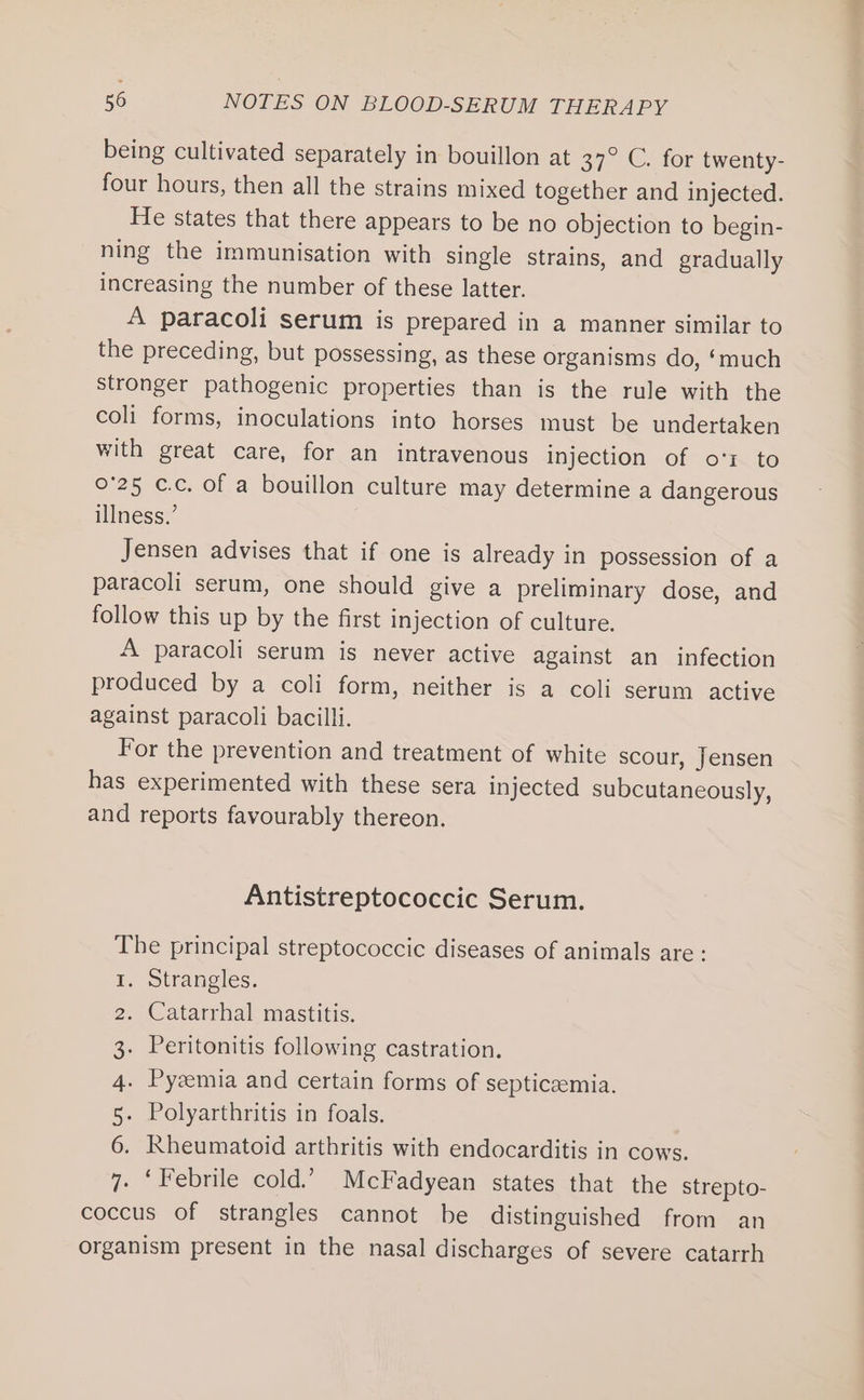 being cultivated separately in bouillon at 37. C. for twenty- four hours, then all the strains mixed together and injected. He states that there appears to be no objection to begin- ning the immunisation with single strains, and gradually increasing the number of these latter. A paracoli serum is prepared in a manner similar to the preceding, but possessing, as these organisms do, ‘much stronger pathogenic properties than is the rule with the coli forms, inoculations into horses must be undertaken with great care, for an intravenous injection of ot to 0°25 c.c. of a bouillon culture may determine a dangerous illness.’ Jensen advises that if one is already in possession of a paracoli serum, one should give a preliminary dose, and follow this up by the first injection of culture. A paracoli serum is never active against an infection produced by a coli form, neither is a coli serum active against paracoli bacilli. For the prevention and treatment of white scour, Jensen has experimented with these sera injected subcutaneously, and reports favourably thereon. Antistreptococcic Serum. The principal streptococcie diseases of animals are: Strangles. Catarrhal mastitis. . Peritonitis following castration. . Pyzemia and certain forms of septicaemia. Polyarthritis in foals. Kheumatoid arthritis with endocarditis in cows. 7. ‘Febrile cold.’ McFadyean states that the strepto- coccus of strangles cannot be distinguished from an organism present in the nasal discharges of severe catarrh Nn Pwd =&lt; :