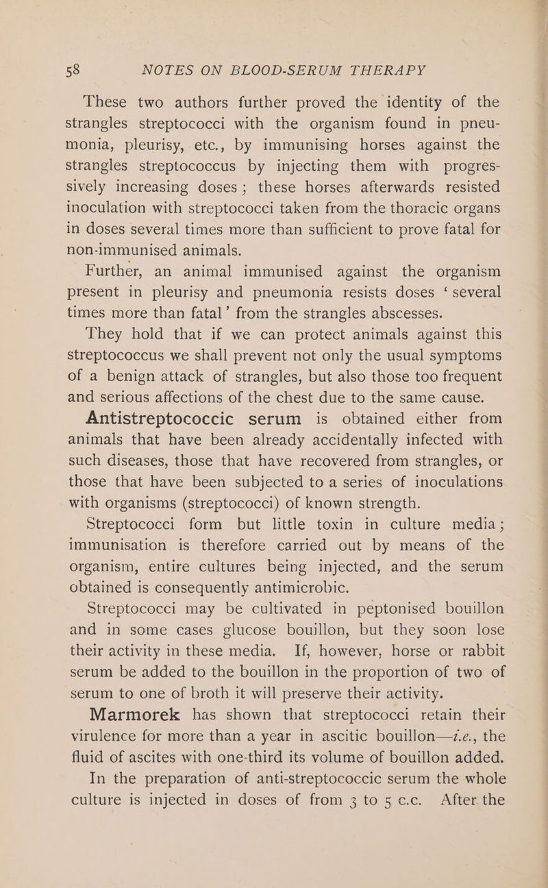 These two authors further proved the identity of the strangles streptococci with the organism found in pneu- monia, pleurisy, etc., by immunising horses against the strangles streptococcus by injecting them with progres- sively increasing doses; these horses afterwards resisted inoculation with streptococci taken from the thoracic organs in doses several times more than sufficient to prove fatal for non-immunised animals. Further, an animal immunised against the organism present in pleurisy and pneumonia resists doses ‘ several times more than fatal’ from the strangles abscesses. They hold that if we can protect animals against this streptococcus we shall prevent not only the usual symptoms of a benign attack of strangles, but also those too frequent and serious affections of the chest due to the same cause. Antistreptococcic serum is obtained either from animals that have been already accidentally infected with such diseases, those that have recovered from strangles, or those that have been subjected to a series of inoculations with organisms (streptococci) of known strength. Streptococci form but little toxin in culture media ; immunisation is therefore carried out by means of the organism, entire cultures being injected, and the serum obtained is consequently antimicrobic. Streptococci may be cultivated in peptonised bouillon and in some cases glucose bouillon, but they soon lose their activity in these media. If, however, horse or rabbit serum be added to the bouillon in the proportion of two of serum to one of broth it will preserve their activity. Marmorek has shown that streptococci retain their virulence for more than a year in ascitic bouillon—z.e., the fluid of ascites with one-third its volume of bouillon added. In the preparation of anti-streptococcic serum the whole culture is injected in doses of from 3 to5c.c. After the