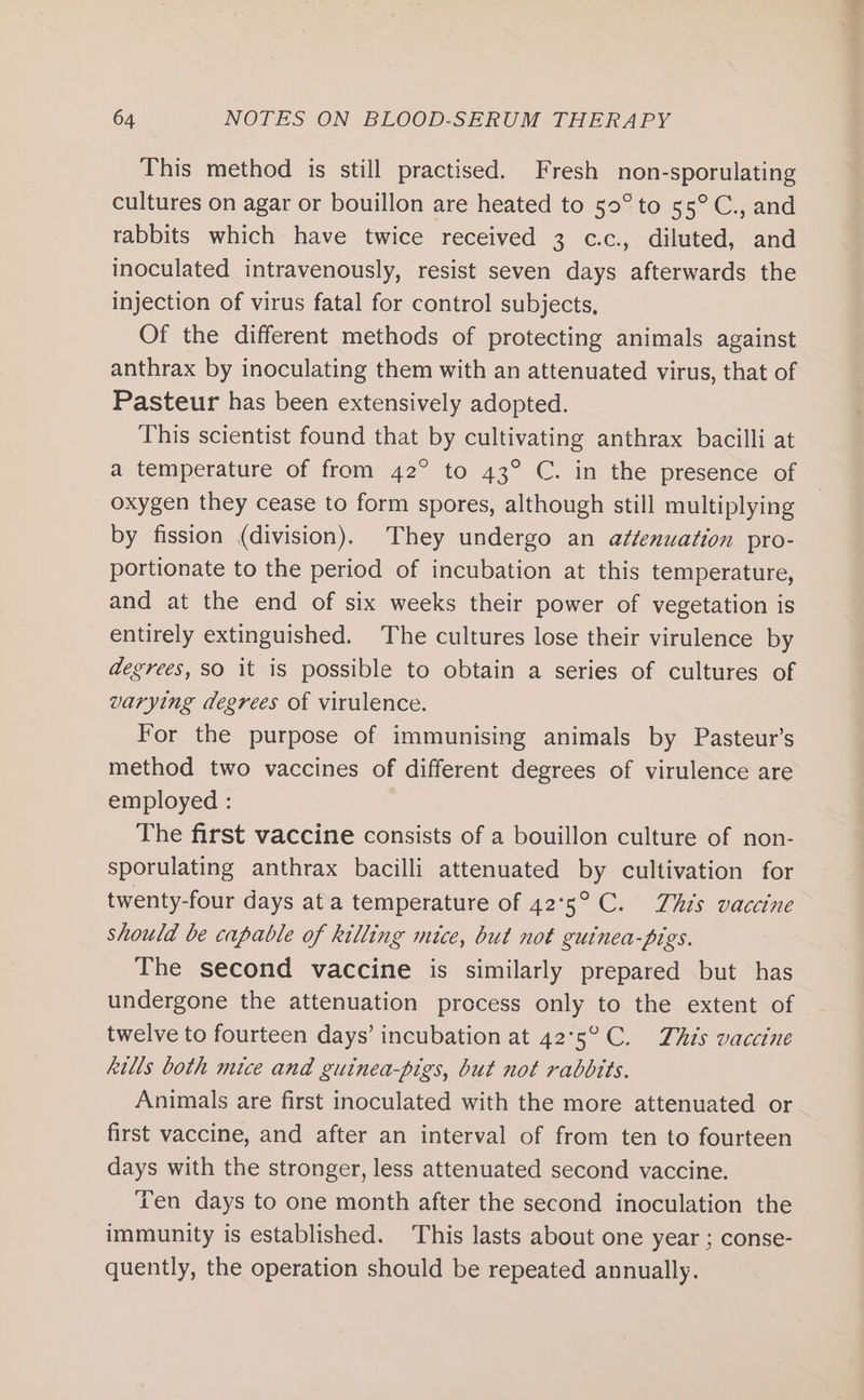 This method is still practised. Fresh non-sporulating cultures on agar or bouillon are heated to 50° to 55°C., and rabbits which have twice received 3 c.c., diluted, and inoculated intravenously, resist seven days afterwards the injection of virus fatal for control subjects, Of the different methods of protecting animals against anthrax by inoculating them with an attenuated virus, that of Pasteur has been extensively adopted. This scientist found that by cultivating anthrax bacilli at a temperature of from 42° to 43° C. in the presence of oxygen they cease to form spores, although still multiplying by fission (division). They undergo an attenuation pro- portionate to the period of incubation at this temperature, and at the end of six weeks their power of vegetation is entirely extinguished. The cultures lose their virulence by degrees, SO it is possible to obtain a series of cultures of varying degrees of virulence. For the purpose of immunising animals by Pasteur’s method two vaccines of different degrees of virulence are employed : The first vaccine consists of a bouillon culture of non- sporulating anthrax bacilli attenuated by cultivation for twenty-four days at a temperature of 42°5° C. This vaccine should be capable of killing mice, but not guinea-pigs. The second vaccine is similarly prepared but has undergone the attenuation process only to the extent of twelve to fourteen days’ incubation at 42°5°C. This vaccine kills both mice and guinea-pigs, but not rabbits. Animals are first inoculated with the more attenuated or first vaccine, and after an interval of from ten to fourteen days with the stronger, less attenuated second vaccine. ‘ren days to one month after the second inoculation the immunity is established. This lasts about one year ; conse- quently, the operation should be repeated annually.