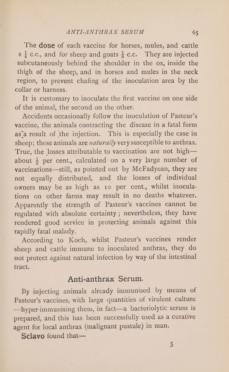 The dose of each vaccine for horses, mules, and cattle s 4c.c., and for sheep and goats $.c.c. They are injected subcutaneously behind the shoulder in the ox, inside the thigh of the sheep, and in horses and mules in the neck region, to prevent chafing of the inoculation area by the collar or harness. It is customary to inoculate the first vaccine on one side of the animal, the second on the other. Accidents occasionally follow the inoculation of Pasteur’s vaccine, the animals contracting the disease in a fatal form asa result of the injection. ‘This is especially the case in sheep; these animals are zaturadly very susceptible to anthrax. True, the losses attributable to vaccination are not high— about 4 per cent., calculated on a very Jarge number of vaccinations—still, as pointed out by McFadyean, they are not equally distributed, and the losses of individual owners may be as high as 10 per cent., whilst inocula- tions on other farms may result in no deaths whatever. Apparently the strength of Pasteur’s vaccines cannot be regulated with absolute certainty ; nevertheless, they have rendered good service in protecting animals against this rapidly fatal malady. According to Koch, whilst Pasteur’s vaccines render sheep and cattle immune to inoculated anthrax, they do not protect against natural infection by way of the intestinal tract. Anti-anthrax Serum. By injecting animals already immunised by means of Pasteur’s vaccines, with large quantities of virulent culture —hyper-immunising them, in fact—a bacteriolytic serum is prepared, and this has been successfully used as a curative agent for local anthrax (malignant pustule) in man. Sclavo found that—