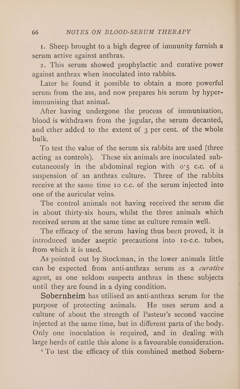1. Sheep brought to a high degree of immunity furnish a serum active against anthrax. 2. This serum showed prophylactic and curative power against anthrax when inoculated into rabbits. Later he found it possible to obtain a more powerful serum from the ass, and now prepares his serum by hyper- immunising that animal. After having undergone the process of immunisation, blood is withdrawn from the jugular, the serum decanted, and ether added to the extent of 3 per cent. of the whole bulk. | To test the value of the serum six rabbits are used (three acting as controls). These six animals are inoculated sub- cutaneously in the abdominal region with o°5 c.c. of a suspension of an anthrax culture. Three of the rabbits receive at the same time 10 c.c. of the serum injected into one of the auricular veins. The control animals not having received the serum die in about thirty-six hours, whilst the three animals which received serum at the same time as culture remain well. The efficacy of the serum having thus been proved, it is introduced under aseptic precautions into 1o-c.c. tubes, from which it is used. As pointed out by Stockman, in the lower animals little can be expected from anti-anthrax serum as a curative agent, as one seldom suspects anthrax in these subjects until they are found in a dying condition. Sobernheim has utilised an anti-anthrax serum for the purpose of protecting animals. He uses serum and a culture of about the strength of Pasteur’s second vaccine injected at the same time, but in different parts of the body. Only one inoculation is required, and in dealing with large herds of cattle this alone is a favourable consideration. ‘To test the efficacy of this combined method Sobern-