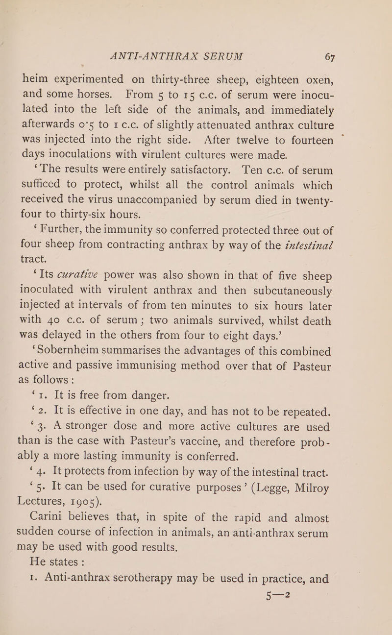 heim experimented on thirty-three sheep, eighteen oxen, and some horses. From 5 to 15 c.c. of serum were inocu- lated into the left side of the animals, and immediately afterwards 0°5 to 1c.c. of slightly attenuated anthrax culture was injected into the right side. After twelve to fourteen ~ days inoculations with virulent cultures were made. ‘The results were entirely satisfactory. Ten c.c. of serum sufficed to protect, whilst all the control animals which received the virus unaccompanied by serum died in twenty- four to thirty-six hours. ‘ Further, the immunity so conferred protected three out of four sheep from contracting anthrax by way of the éxtestinal tract. ‘Its curative power was also shown in that of five sheep inoculated with virulent anthrax and then subcutaneously injected at intervals of from ten minutes to six hours later with 40 c.c. of serum; two animals survived, whilst death was delayed in the others from four to eight days.’ ‘Sobernheim summarises the advantages of this combined active and passive immunising method over that of Pasteur as follows : 1. 7Lt is free from danger. ‘2. It is effective in one day, and has not to be repeated. ‘3. A stronger dose and more active cultures are used than is the case with Pasteur’s vaccine, and therefore prob- ably a more lasting immunity is conferred. ‘4. It protects from infection by way of the intestinal tract. ‘5. It can be used for curative purposes’ (Legge, Milroy Lectures, 1905). Carini believes that, in spite of the rapid and almost sudden course of infection in animals, an anti-anthrax serum may be used with good results. He states : 1. Anti-anthrax serotherapy may be used in practice, and 5—2