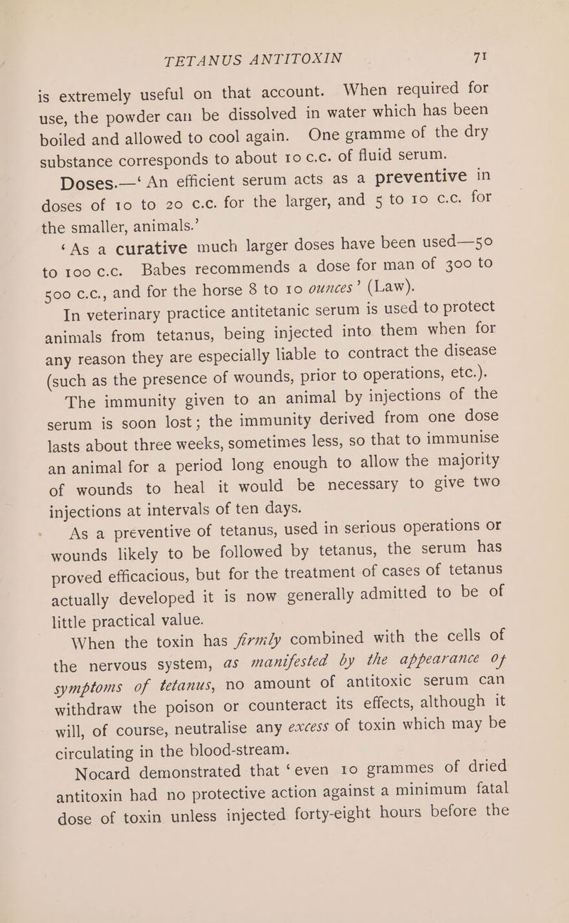 TETANUS ANTITOXIN a1 is extremely useful on that account. When required for use, the powder can be dissolved in water which has been boiled and allowed to cool again. One gramme of the dry substance corresponds to about ro c.c. of fluid serum. Doses.—‘ An efficient serum acts as a preventive in doses of 10 to 20 c.c. for the larger, and 5 to 10 c.c. for the smaller, animals.’ ‘As a curative much larger doses have been used—50 to 100 c.c. Babes recommends a dose for man of 300 to 500 c.c., and for the horse 8 to 10 ounces’ (Law). In veterinary practice antitetanic serum is used to protect animals from tetanus, being injected into them when for any reason they are especially liable to contract the disease (such as the presence of wounds, prior to operations, etc.). The immunity given to an animal by injections of the serum is soon lost; the immunity derived from one dose lasts about three weeks, sometimes less, so that to immunise an animal for a period long enough to allow the majority of wounds to heal it would be necessary to give two injections at intervals of ten days. As a preventive of tetanus, used in serious operations or wounds likely to be followed by tetanus, the serum has proved efficacious, but for the treatment of cases of tetanus actually developed it is now generally admitted to be of little practical value. When the toxin has firmly combined with the cells of the nervous system, as manifested by the appearance of symptoms of tetanus, no amount of antitoxic serum can withdraw the poison or counteract its effects, although it will, of course, neutralise any excess of toxin which may be circulating in the blood-stream. Nocard demonstrated that ‘even 10 grammes of dried antitoxin had no protective action against a minimum fatal dose of toxin unless injected forty-eight hours before the
