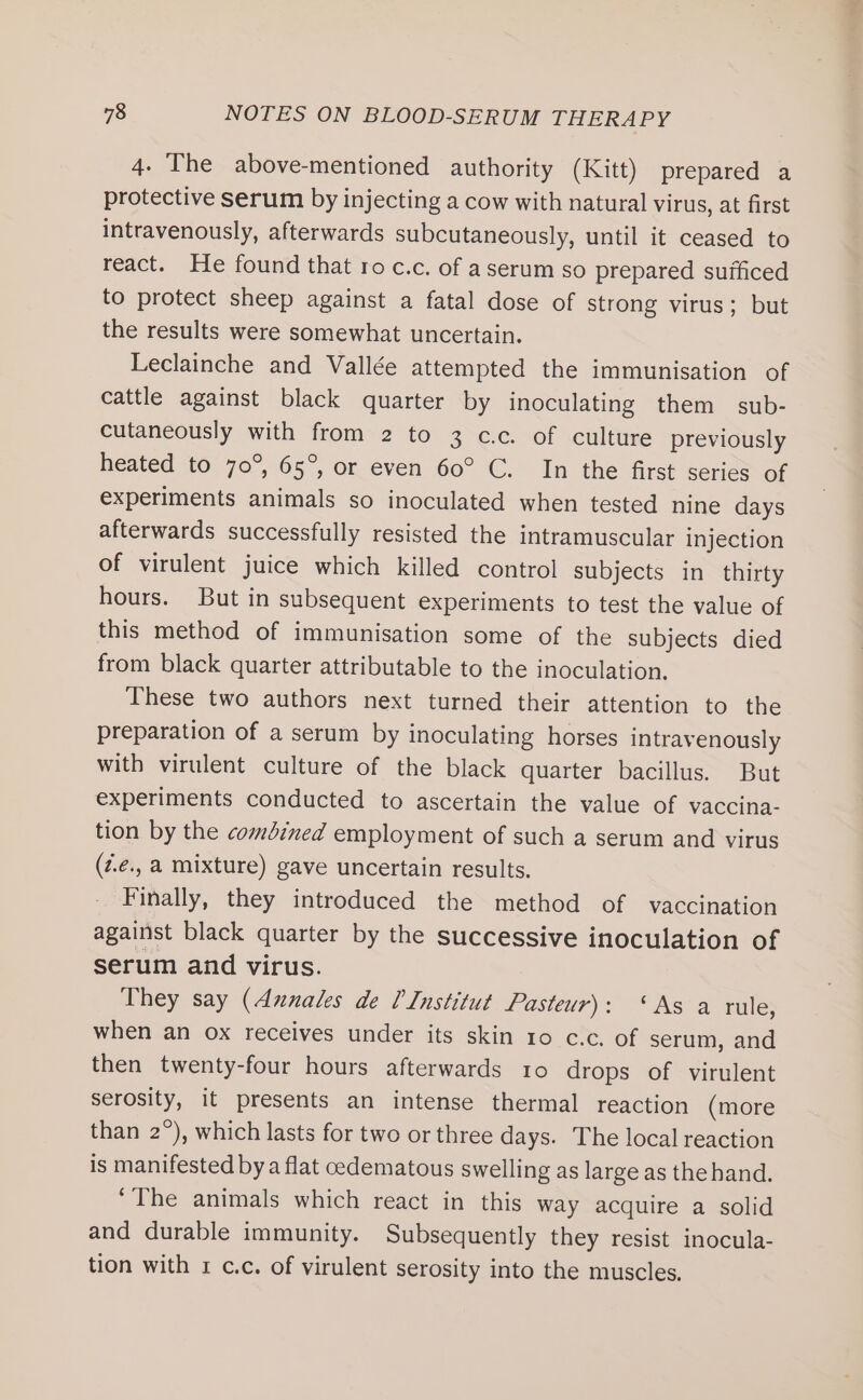 4. The above-mentioned authority (Kitt) prepared a protective serum by injecting a cow with natural virus, at first intravenously, afterwards subcutaneously, until it ceased to react. He found that ro c.c. of aserum so prepared sufficed to protect sheep against a fatal dose of strong virus; but the results were somewhat uncertain. Leclainche and Vallée attempted the immunisation of cattle against black quarter by inoculating them sub- cutaneously with from 2 to 3 cc. of culture previously heated to 70°, 65°, or even 60° C. In the first series of experiments animals so inoculated when tested nine days afterwards successfully resisted the intramuscular injection of virulent juice which killed control subjects in thirty hours. But in subsequent experiments to test the value of this method of immunisation some of the subjects died from black quarter attributable to the inoculation. These two authors next turned their attention to the preparation of a serum by inoculating horses intravenously with virulent culture of the black quarter bacillus. But experiments conducted to ascertain the value of vaccina- tion by the combined employment of such a serum and virus (z.é., a mixture) gave uncertain results. Finally, they introduced the method of vaccination against black quarter by the successive inoculation of serum and virus. They say (Annales de Institut Pasteur): ‘As a rule, when an ox receives under its skin 10 c.c. of serum, and then twenty-four hours afterwards 10 drops of virulent serosity, it presents an intense thermal reaction (more than 2°), which lasts for two or three days. The local reaction is manifested by a flat cedematous swelling as large as thehand. ‘The animals which react in this way acquire a solid and durable immunity. Subsequently they resist inocula- tion with 1 c.c. of virulent serosity into the muscles,