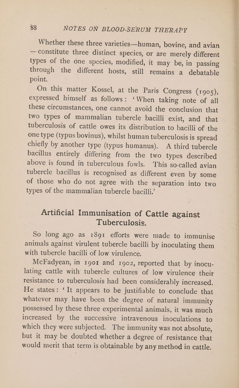 Whether these three varieties—human, bovine, and avian — constitute three distinct species, or are merely different types of the one species, modified, it may be, in passing through the different hosts, still remains a debatable point. On this matter Kossel, at the Paris Congress (1905), expressed himself as follows: ‘When taking note of all these circumstances, one cannot avoid the conclusion that two types of mammalian tubercle bacilli exist, and that tuberculosis of cattle owes its distribution to bacilli of the one type (typus bovinus), whilst human tuberculosis is spread chiefly by another type (typus humanus). A third tubercle bacillus entirely differing from the two types described above is found in tuberculous fowls. This so-called avian tubercle bacillus is recognised as different even by some of those who do not agree with the separation into two types of the mammalian tubercle bacilli.’ Artificial Immunisation of Cattle against Tuberculosis. So long ago as 1891 efforts were made to immunise animals against virulent tubercle bacilli by inoculating them with tubercle bacilli of low virulence. McFadyean, in 1901 and 1902, reported that by inocu- lating cattle with tubercle cultures of low virulence their resistance to tuberculosis had been considerably increased. He states: ‘It appears to be justifiable to conclude that whatever may have been the degree of natural immunity possessed by these three experimental animals, it was much increased by the successive intravenous inoculations to which they were subjected. The immunity was not absolute, but it may be doubted whether a degree of resistance that would merit that term is obtainable by any method in cattle.