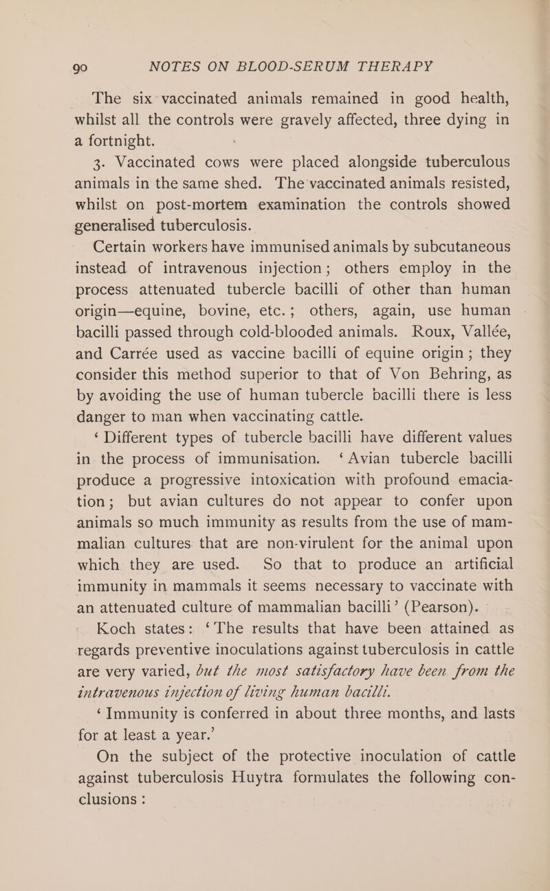 The six* vaccinated animals remained in good health, whilst all the controls were gravely affected, three dying in a fortnight. 3. Vaccinated cows were placed alongside tuberculous animals in the same shed. The vaccinated animals resisted, whilst on post-mortem examination the controls showed generalised tuberculosis. Certain workers have immunised animals by subcutaneous instead of intravenous injection; others employ in the process attenuated tubercle bacilli of other than human origin—equine, bovine, etc.; others, again, use human bacilli passed through cold-blooded animals. Roux, Vallée, and Carrée used as vaccine bacilli of equine origin; they consider this method superior to that of Von Behring, as by avoiding the use of human tubercle bacilli there is less danger to man when vaccinating cattle. ‘Different types of tubercle bacilli have different values in the process of immunisation. ‘Avian tubercle bacilli produce a progressive intoxication with profound emacia- tion; but avian cultures do not appear to confer upon animals so much immunity as results from the use of mam- malian cultures that are non-virulent for the animal upon which they are used. So that to produce an artificial immunity in mammals it seems necessary to vaccinate with an attenuated culture of mammalian bacilli’ (Pearson). Koch states: ‘The results that have been attained as regards preventive inoculations against tuberculosis in cattle are very varied, but the most satisfactory have been from the intravenous injection of living human bacilli. ‘Immunity is conferred in about three months, and lasts for at least a year.’ On the subject of the protective inoculation of cattle against tuberculosis Huytra formulates the following con- clusions :