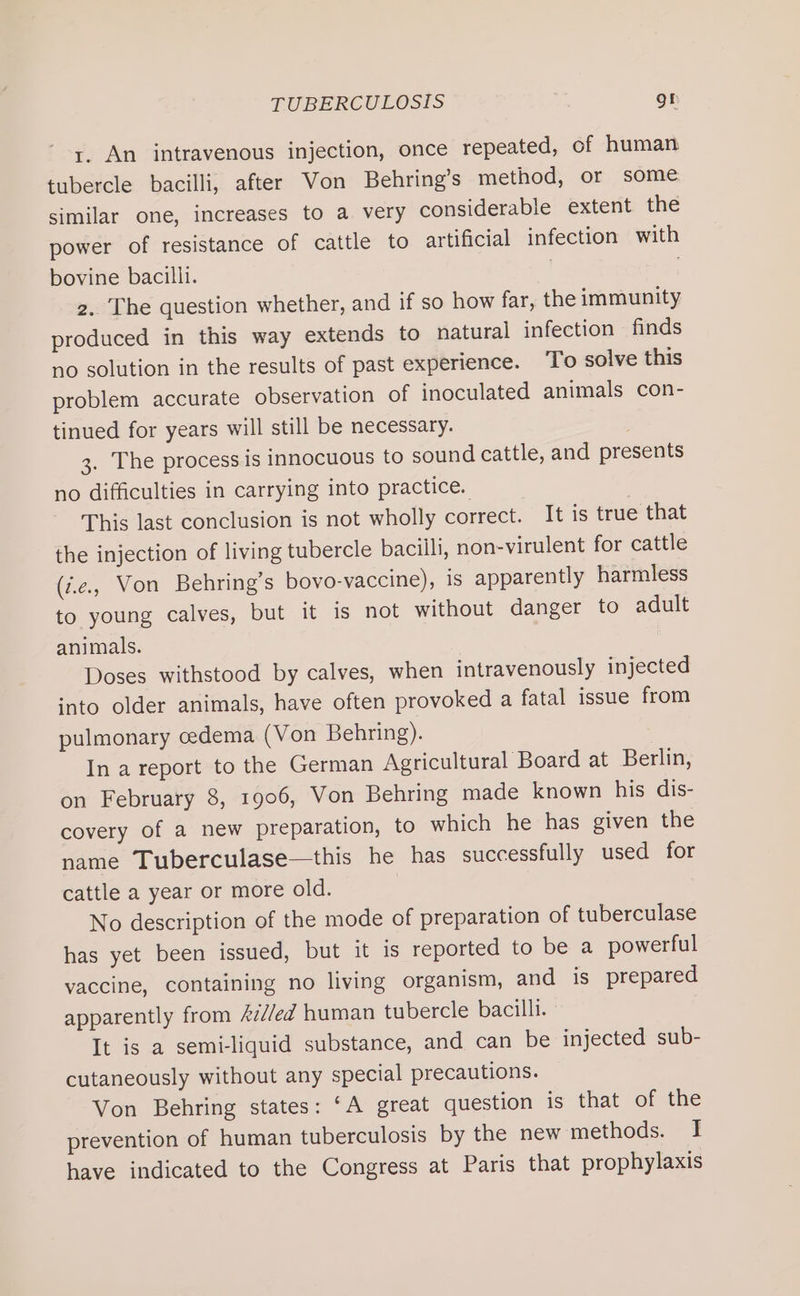 1. An intravenous injection, once repeated, of human tubercle bacilli, after Von Behring’s method, or some similar one, increases to a very considerable extent the power of resistance of cattle to artificial infection with bovine bacilli. | 2. The question whether, and if so how far, the immunity produced in this way extends to natural infection finds no solution in the results of past experience. To solve this problem accurate observation of inoculated animals con- tinued for years will still be necessary. | 3. The process is innocuous to sound cattle, and presents no difficulties in carrying into practice. | This last conclusion is not wholly correct. It is true that the injection of living tubercle bacilli, non-virulent for cattle (i.e, Von Behring’s bovo-vaccine), is apparently harmless to young calves, but it is not without danger to adult animals. Doses withstood by calves, when intravenously injected ‘nto older animals, have often provoked a fatal issue from pulmonary cedema (Von Behring). In a report to the German Agricultural Board at Berlin, on February 8, 1906, Von Behring made known his dis- covery of a new preparation, to which he has given the name Tuberculase—this he has successfully used for cattle a year or more old. No description of the mode of preparation of tuberculase has yet been issued, but it is reported to be a powerful vaccine, containing no living organism, and is prepared apparently from Azd/ed human tubercle bacilli. It is a semiliquid substance, and can be injected sub- cutaneously without any special precautions. Von Behring states: ‘A great question is that of the prevention of human tuberculosis by the new methods. I have indicated to the Congress at Paris that prophylaxis
