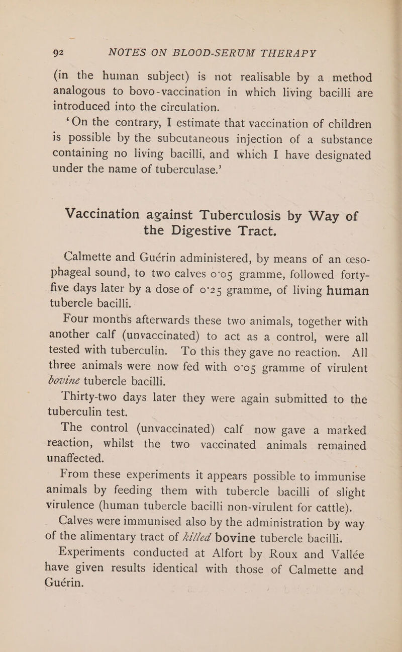 (in the human subject) is not realisable by a method analogous to bovo-vaccination in which living bacilli are introduced into the circulation. ‘On the contrary, I estimate that vaccination of children is possible by the subcutaneous injection of a substance containing no living bacilli, and which I have designated under the name of tuberculase.’ Vaccination against Tuberculosis by Way of the Digestive Tract. Calmette and Guérin administered, by means of an ceso- phageal sound, to two calves o'o5 gramme, followed forty- five days later by a dose of 0°25 gramme, of living human tubercle bacilli. Four months afterwards these two animals, together with another calf (unvaccinated) to act as a control, were all tested with tuberculin. To this they gave no reaction. All three animals were now fed with o’o5 gramme of virulent bovine tubercle bacilli. Thirty-two days later they were again submitted to the tuberculin test. The control (unvaccinated) calf now gave a marked reaction, whilst the two vaccinated animals remained unaffected. From these experiments it appears possible to immunise animals by feeding them with tubercle bacilli of slight virulence (human tubercle bacilli non-virulent for cattle). _ Calves were immunised also by the administration by way of the alimentary tract of £7//ed bovine tubercle bacilli. Experiments conducted at Alfort by Roux and Vallée have given results identical with those of Calmette and Guérin.