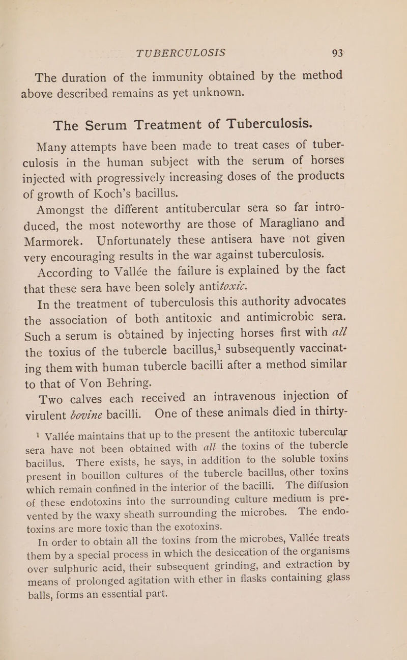 The duration of the immunity obtained by the method above described remains as yet unknown. The Serum Treatment of Tuberculosis. Many attempts have been made to treat cases of tuber- culosis in the human subject with the serum of horses injected with progressively increasing doses of the products of growth of Koch’s bacillus. Amongst the different antitubercular sera so far intro- duced, the most noteworthy are those of Maragliano and Marmorek. Unfortunately these antisera have not given very encouraging results in the war against tuberculosis.. According to Vallée the failure is explained by the fact that these sera have been solely antizoxzc. In the treatment of tuberculosis this authority advocates the association of both antitoxic and antimicrobic sera. Such a serum is obtained by injecting horses first with ad/ the toxius of the tubercle bacillus,! subsequently vaccinat- ing them with human tubercle bacilli after a method similar to that of Von Behring. 3 Two calves each received an intravenous injection of virulent Zovine bacilli. One of these animals died in thirty- 1 Vallée maintains that up to the present the antitoxic tubercular sera have not been obtained with all the toxins of the tubercle bacillus. There exists, he says, in addition to the soluble toxins present in bouillon cultures of the tubercle bacillus, other toxins which remain confined in the interior of the bacilli. The diffusion of these endotoxins into the surrounding culture medium is pre- vented by the waxy sheath surrounding the microbes. The endo- toxins are more toxic than the exotoxins. In order to obtain all the toxins from the microbes, Vallée treats them bya special process in which the desiccation of the organisms over sulphuric acid, their subsequent grinding, and extraction by means of prolonged agitation with ether in flasks containing glass balls, forms an essential part.