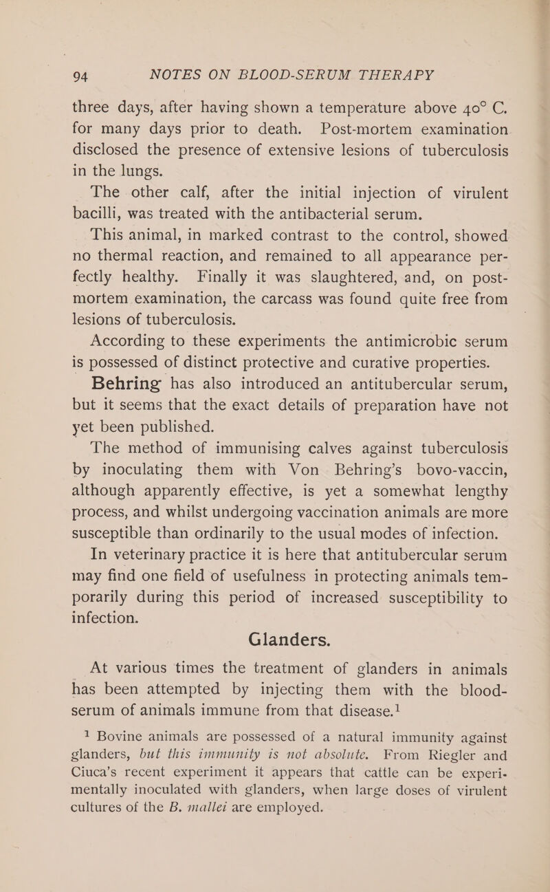 three days, after having shown a temperature above 40° C. for many days prior to death. Post-mortem examination disclosed the presence of extensive lesions of tuberculosis in the lungs, The other calf, after the initial injection of virulent bacilli, was treated with the antibacterial serum. This animal, in marked contrast to the control, showed no thermal reaction, and remained to all appearance per- fectly healthy. Finally it was slaughtered, and, on post- mortem examination, the carcass was found quite free from lesions of tuberculosis. According to these experiments the antimicrobic serum is possessed of distinct protective and curative properties. - Behring has also introduced an antitubercular serum, but it seems that the exact details of preparation have not yet been published. The method of immunising calves against tuberculosis by inoculating them with Von Behring’s bovo-vaccin, although apparently effective, is yet a somewhat lengthy process, and whilst undergoing vaccination animals are more susceptible than ordinarily to the usual modes of infection. In veterinary practice it is here that antitubercular serum may find one field of usefulness in protecting animals tem- porarily during this period of increased susceptibility to infection. Glanders. At various times the treatment of glanders in animals has been attempted by injecting them with the blood- serum of animals immune from that disease. 1 Bovine animals are possessed of a natural immunity against glanders, but this immunity is not absolute. From Riegler and Ciuca’s recent experiment it appears that cattle can be experi- mentally inoculated with glanders, when large doses of virulent cultures of the B. mallet are employed.