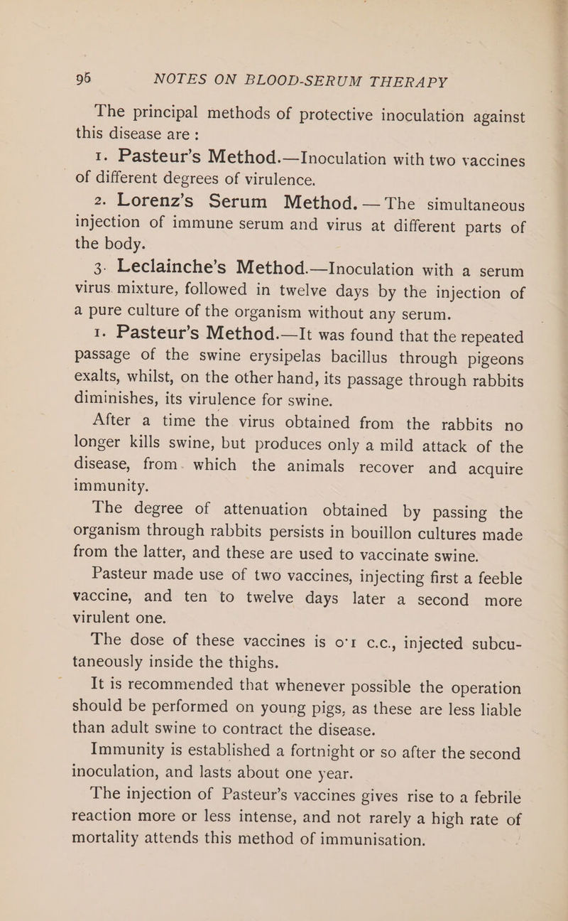 The principal methods of protective inoculation against this disease are: . Pasteur’s Method.—Inoculation with two vaccines of see degrees of virulence. 2. Lorenz’s Serum Method. — The simultaneous injection of immune serum and virus at different parts of the body. 3. Leclainche’s Method.—Inoculation with a serum virus. mixture, followed in twelve days by the injection of a pure culture of the organism without any serum. 1. Pasteur’s Method.—It was found that the repeated passage of the swine erysipelas bacillus through pigeons exalts, whilst, on the other hand, its passage through rabbits diminishes, its virulence for swine. After a time the virus obtained from the rabbits no longer kills swine, but produces only a mild attack of the disease, from. which the animals recover and acquire immunity. The degree of attenuation obtained by passing the organism through rabbits persists in bouillon cultures made from the latter, and these are used to vaccinate swine. Pasteur made use of two vaccines, injecting first a feeble vaccine, and ten to twelve days later a second more virulent one. The dose of these vaccines is o'r c.c., injected subcu- taneously inside the thighs. It is recommended that whenever possible the operation should be performed on young pigs, as these are less liable than adult swine to contract the disease. Immunity is established a fortnight or so after the second inoculation, and lasts about one year. The injection of Pasteur’s vaccines gives rise to a febrile reaction more or less intense, and not rarely a high rate of mortality attends this method of immunisation.