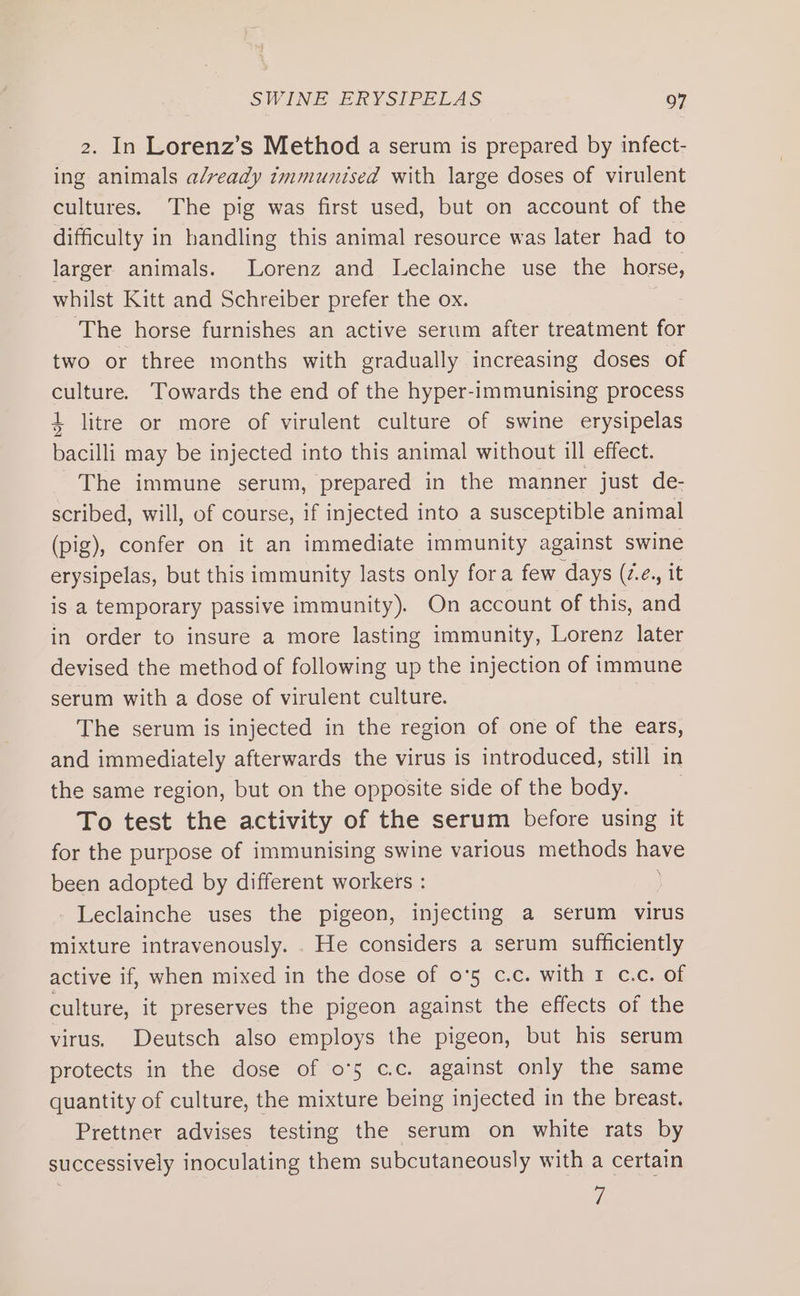 2. In Lorenz’s Method a serum is prepared by infect- ing animals already immunised with large doses of virulent cultures. The pig was first used, but on account of the difficulty in handling this animal resource was later had to larger animals. Lorenz and Leclainche use the horse, whilst Kitt and Schreiber prefer the ox. The horse furnishes an active serum after treatment for two or three months with gradually increasing doses of culture. Towards the end of the hyper-immunising process 4 litre or more of virulent culture of swine erysipelas bacilli may be injected into this animal without ill effect. The immune serum, prepared in the manner just de- scribed, will, of course, if injected into a susceptible animal (pig), confer on it an immediate immunity against swine erysipelas, but this immunity lasts only fora few days (z.¢., it is a temporary passive immunity). On account of this, and in order to insure a more lasting immunity, Lorenz later devised the method of following up the injection of immune serum with a dose of virulent culture. | The serum is injected in the region of one of the ears, and immediately afterwards the virus is introduced, still in the same region, but on the opposite side of the body. | To test the activity of the serum before using it for the purpose of immunising swine various methods neve been adopted by different workers : - Leclainche uses the pigeon, injecting a serum virus mixture intravenously. . He considers a serum sufficiently active if, when mixed in the dose of 0'5 c.c. with 1 c.c. of culture, it preserves the pigeon against the effects of the virus. Deutsch also employs the pigeon, but his serum protects in the dose of o°5 c.c. against only the same quantity of culture, the mixture being injected in the breast. Prettner advises testing the serum on white rats by successively inoculating them subcutaneously with a certain 7