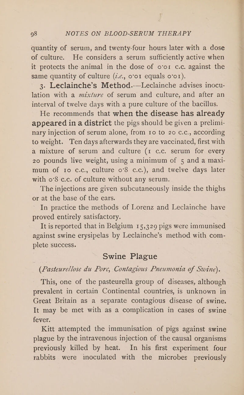 quantity of serum, and twenty-four hours later with a dose of culture. He considers a serum sufficiently active when it protects the animal in the dose of o‘or c.c. against the same quantity of culture (7.2, o’o1 equals o’o1). 3. Leclainche’s Method.-—Leclainche advises inocu- lation with a méx/ure of serum and culture, and after an interval of twelve days with a pure culture of the bacillus. He recommends that when the disease has already appeared in a district the pigs should be given a prelimi- nary injection of serum alone, from ro to 20 c.c., according to weight. Ten days afterwards they are vaccinated, first with a mixture of serum and culture (1 c.c. serum for every 20 pounds live weight, using a minimum of 5 and a maxi- mum of 10 c.c., culture 0o°8 c.c.), and twelve days later with o'8-c.c. of culture without any serum. The injections are given subcutaneously inside the thighs or at the base of the ears. In practice the methods of Lorenz and Leclainche have proved entirely satisfactory. It is reported that in Belgium 15,329 pigs were immunised against swine erysipelas by Leclainche’s method with com- plete success. Swine Plague (Pasteurellose du Porc, Contagious Pneumonia of Swine). This, one of the pasteurella group of diseases, although prevalent in certain Continental countries, is unknown in Great Britain as a separate contagious disease of swine. It may be met with as a complication in cases of swine fever. Kitt attempted the immunisation of pigs against swine plague by the intravenous injection of the causal organisms previously killed by heat. In his first experiment four rabbits were inoculated with the microbes previously