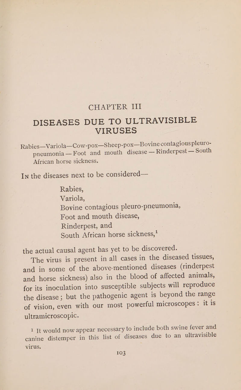 CHAPTER Ill DISEASES DUE TO ULTRAVISIBLE VIRUSES Rabies—Variola—Cow-pox—Sheep-pox—Bovine contagious pleuro- pneumonia — Foot and mouth disease — Rinderpest — South African horse sickness. In the diseases next to be considered— Rabies, Variola, Bovine contagious pleuro-pneumonia, Foot and mouth disease, Rinderpest, and South African horse sickness,* the actual causal agent has yet to be discovered. The virus is present in all cases in the diseased tissues, and in some of the above-mentioned diseases (rinderpest and horse sickness) also in the blood of affected animals, for its inoculation into susceptible subjects will reproduce the disease; but the pathogenic agent is beyond the range of vision, even with our most powerful microscopes : it is ultramicroscopic. 1 [Tt would now appear necessary to include both swine fever and canine distemper in this list of diseases due to an ultravisible virus,