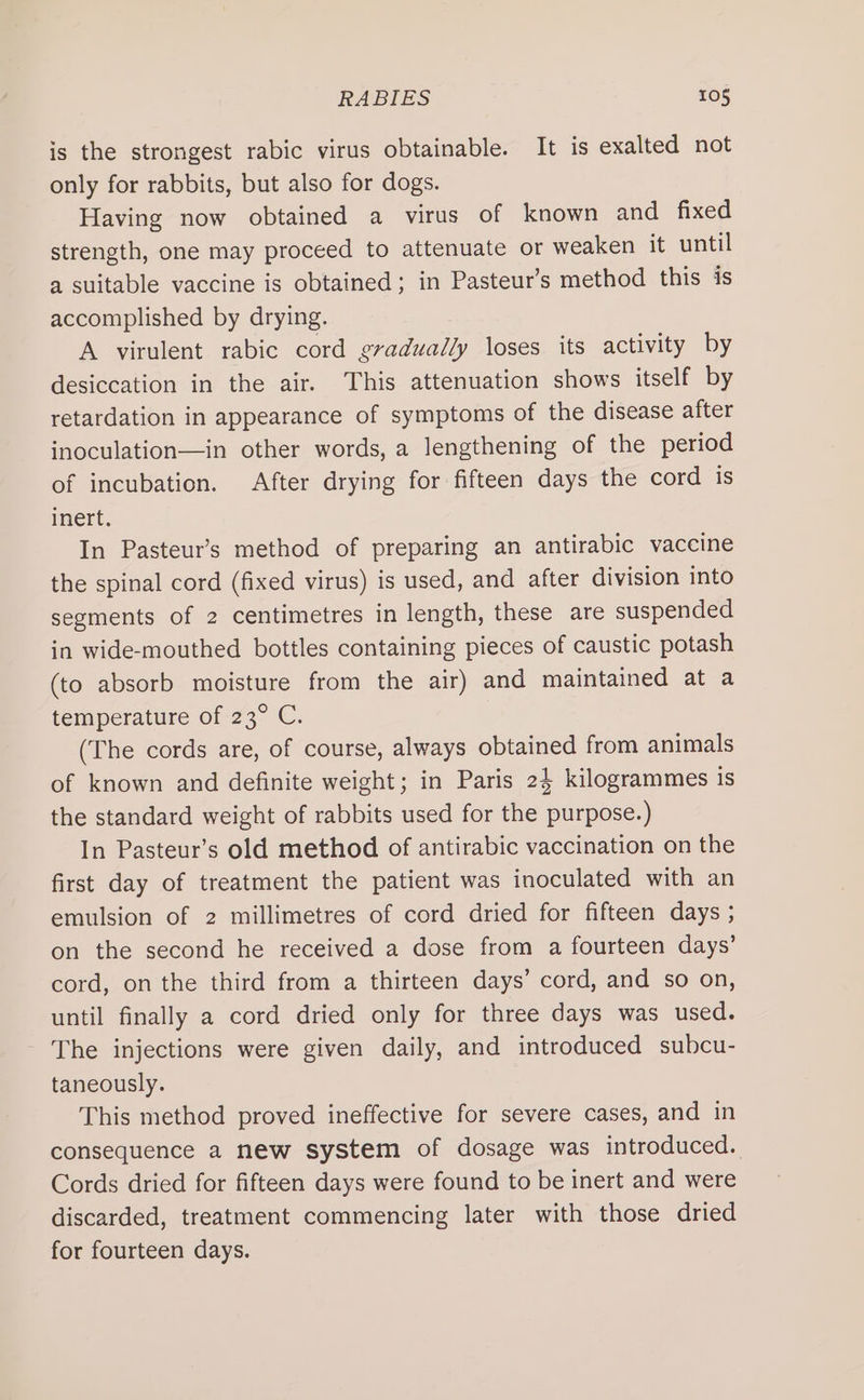 RABIES 106 is the strongest rabic virus obtainable. It is exalted not only for rabbits, but also for dogs. Having now obtained a virus of known and fixed strength, one may proceed to attenuate or weaken it until a suitable vaccine is obtained; in Pasteur’s method this is accomplished by drying. A virulent rabic cord gradually loses its activity by desiccation in the air. This attenuation shows itself by retardation in appearance of symptoms of the disease after inoculation—in other words, a lengthening of the period of incubation. After drying for fifteen days the cord is inert. In Pasteur’s method of preparing an antirabic vaccine the spinal cord (fixed virus) is used, and after division into segments of 2 centimetres in length, these are suspended in wide-mouthed bottles containing pieces of caustic potash (to absorb moisture from the air) and maintained at a temperature of 23° C. (The cords are, of course, always obtained from animals of known and definite weight; in Paris 24 kilogrammes is the standard weight of rabbits used for the purpose.) In Pasteur’s old method of antirabic vaccination on the first day of treatment the patient was inoculated with an emulsion of 2 millimetres of cord dried for fifteen days ; on the second he received a dose from a fourteen days’ cord, on the third from a thirteen days’ cord, and so on, until finally a cord dried only for three days was used. The injections were given daily, and introduced subcu- taneously. This method proved ineffective for severe cases, and in consequence a new system of dosage was introduced. Cords dried for fifteen days were found to be inert and were discarded, treatment commencing later with those dried for fourteen days.