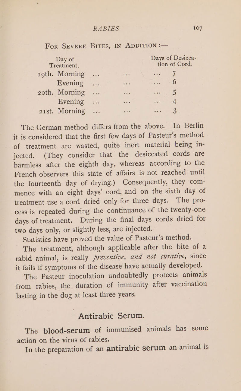 For SEVERE BITES, IN ADDITION :— Day of Days of Desicca- Treatment. tion of Cord. tgth. Morning 7 Evening 6 2zoth. Morning 5 Evening 4 21st. Morning 3 The German method differs from the above. In Berlin it is considered that the first few days of Pasteur’s method of treatment are wasted, quite inert material being in- jected. (They consider that the desiccated cords are harmless after the eighth day, whereas according to the French observers this state of affairs is not reached until the fourteenth day of drying.) Consequently, they com- mence with an eight days’ cord, and on the sixth day of treatment use a cord dried only for three days. The pro- cess is repeated during the continuance of the twenty-one days of treatment. During the final days cords dried for two days only, or slightly less, are injected. Statistics have proved the value of Pasteur’s method. The treatment, although applicable after the bite of a rabid animal, is really preventive, and not cuvative, since it fails if symptoms of the disease have actually developed. The Pasteur inoculation undoubtedly protects animals from rabies, the duration of immunity after vaccination lasting in the dog at least three years. Antirabic Serum. The blood-serum of immunised animals has some action on the virus of rabies. In the preparation of an antirabic serum an animal is