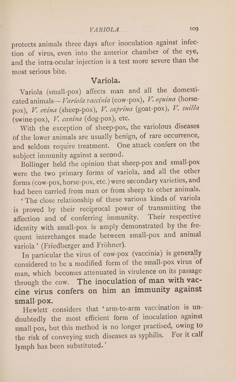 protects animals three days after inoculation against infec- tion of virus, even into the anterior chamber of the eye, and the intra-ocular injection is a test more severe than the most serious bite. ef i Variola. Variola (small-pox) affects man and all the domesti- cated animals— Variola vaccinia (cow-pox), V. eguina (horse- pox), V. ovina (sheep-pox), V. caprina (goat-pox), V. suella (swine-pox), V. canina (dog-pox), ete. With the exception of sheep-pox, the variolous diseases of the lower animals are usually benign, of rare occurrence, and seldom require treatment. One attack confers on the subject immunity against a second. Bollinger held the opinion that sheep-pox and small-pox were the two primary forms of variola, and all the other forms (cow-pox, horse-pox, etc.) were secondary varieties, and had been carried from man or from sheep to other animals. ©The close relationship of these various kinds of variola is proved by their reciprocal power of transmitting the affection and of conferring immunity. Their respective identity with small-pox is amply demonstrated by the fre- quent interchanges made between small-pox and animal variola’ (Friedberger and Frohner). In particular the virus of cow-pox (vaccinia) is generally considered to be a modified form of the small-pox virus ‘of man, which becomes attenuated in virulence on its passage through the cow. The inoculation of man with vac- cine virus confers on him an immunity against small-pox. Hewlett considers that ‘arm-to-arm vaccination is un- doubtedly the most efficient form of inoculation against small-pox, but this method is no longer practised, owing to the risk of conveying such diseases as syphilis. For it calf lymph has been substituted. ’ . re