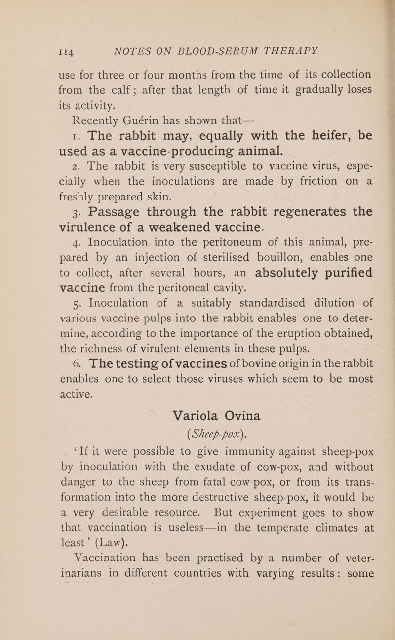 use for three or four months from the time of its collection from the calf; after that length of time it gradually loses its activity. Recently Guérin has shown that— 1. The rabbit may, equally with the heifer, be used as a vaccine-producing animal. 2. The rabbit is very susceptible to vaccine virus, espe- cially when the inoculations are made by friction on a freshly prepared skin. : virulence of a weakened vaccine. 4. Inoculation into the peritoneum of this animal, pre- to collect, after several hours, an absolutely purified vaccine from the peritoneal cavity. 5. Inoculation of a suitably standardised dilution of various vaccine pulps into the rabbit enables one to deter- the richness of virulent elements in these pulps. 6. The testing of vaccines of bovine origin in the rabbit enables one to select those viruses which seem to be most active. Variola Ovina (Sheep-pox). ‘If it were possible to give immunity against sheep-pox by inoculation with the exudate of cow-pox, and without danger to the sheep from fatal cow-pox, or from its trans- formation into the more destructive sheep-pox, it would be a very desirable resource. But experiment goes to show that vaccination is useless—in the temperate climates at least’ (Law). Vaccination has been practised by a number of veter- inarians in different countries with varying results: some ange