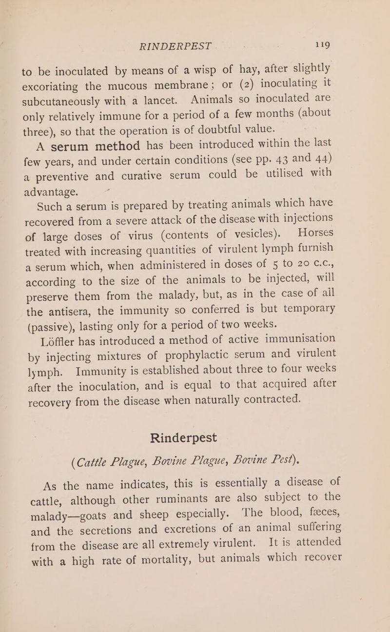 to be inoculated by means of a wisp of hay, after slightly excoriating the mucous membrane; or (2) inoculating it subcutaneously with a lancet. Animals so inoculated are only relatively immune for a period of a few months (about three), so that the operation is of doubtful value. A serum method has been introduced within the last few years, and under certain conditions (see pp. 43 and 44) a preventive and curative serum could be utilised with advantage. Such a serum is prepared by treating animals which have recovered from a severe attack of the disease with injections of large doses of virus (contents of vesicles). | Horses treated with increasing quantities of virulent lymph furnish a serum which, when administered in doses of 5 to 20 c.c., according to the size of the animals to be injected, will preserve them from the malady, but, as in the case of ail the antisera, the immunity so conferred is but temporary (passive), lasting only for a period of two weeks. Loffler has introduced a method of active immunisation by injecting mixtures of prophylactic serum and virulent lymph. Immunity is established about three to four weeks after the inoculation, and is equal to that acquired after recovery from the disease when naturally contracted. Rinderpest (Cattle Plague, Bovine Plague, Bovine Pest), As the name indicates, this is essentially a disease of cattle, although other ruminants are also subject to the malady—goats and sheep especially. The blood, feeces, and the secretions and excretions of an animal suffering from the disease are all extremely virulent. It is attended with a high rate of mortality, but animals which recover