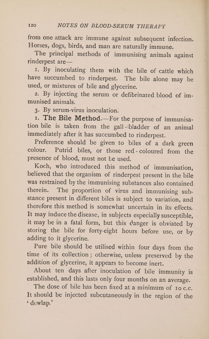 from one attack are immune against subsequent infection. Horses, dogs, birds, and man are naturally immune. The principal methods of immunising animals against rinderpest are— 1. By inoculating them with the bile of cattle which have succumbed to rinderpest. The bile alone may be used, or mixtures of bile and glycerine. 2. By injecting the serum or defibrinated blood of im- munised animals. 3. By serum-virus inoculation. 1. The Bile Method.—For the purpose of immunisa- tion bile is taken from the gall-ibladder of an animal immediately after it has succumbed to rinderpest. Preference should be given to biles of a dark green colour. Putrid biles, or those red-coloured from the presence of blood, must not be used. Koch, who introduced this method of immunisation, believed that the organism of rinderpest present in the bile was restrained by the immunising substances also contained therein. The proportion of virus and immunising sub- stance present in different biles is subject to variation, and therefore this method is somewhat uncertain in its effects, It may induce the disease, in subjects especially susceptible, it may be in a fatal form, but this danger is obviated by storing the bile for forty-eight hours before use, or by adding to it glycerine. Pure bile should be utilised within four days from the time of its collection; otherwise, unless preserved by the addition of glycerine, it appears to become inert. About ten days after inoculation of bile immunity is established, and this lasts only four months on an average. The dose of bile has been fixed at a minimum of toc.c. It should be injected subcutaneously in the region of the ‘ dewlap.’