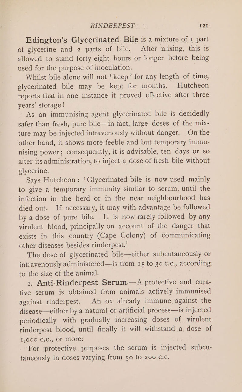 Edington’s Glycerinated. Bile is a mixture of 1 part of glycerine and 2 parts of bile. After mixing, this is allowed to stand forty-eight. hours or longer before being used for the purpose of inoculation. Whilst bile alone will not ‘keep’ for any length of time, glycerinated bile may be kept for months. Hutcheon reports that in one instance it proved effective after three years’ storage ! As an immunising agent glycerinated bile is decidedly safer than fresh, pure bile—in fact, large doses of the mix- ture may be injected intravenously without danger. On the other hand, it shows more feeble and but temporary immu- nising power; consequently, it is advisable, ten days or so after its administration, to inject a dose of fresh bile without glycerine. Says Hutcheon : ‘Glycerinated bile is now used mainly to give a temporary immunity similar to serum, until the infection in the herd or in the near neighbourhood has died out. If necessary, it may with advantage be followed by a dose of pure bile. It is now rarely followed by any virulent blood, principally on account of. the danger that exists in this country (Cape Colony) of communicating other diseases besides rinderpest.’ The dose of glycerinated bile—either subcutaneously or intravenously administered—is from 15 to 30 c.c., according to the size of the animal. &gt;, Anti-Rinderpest Serum.—A protective and cura- tive serum is obtained from animals actively immunised against rinderpest. An ox already immune against the disease—either by a natural or artificial process—is injected periodically with gradually increasing doses of virulent rinderpest blood, until finally it will withstand a dose of 1,900 C.C., OF more: For protective purposes the serum is iojecred subcu- taneously in doses varying from 50 to 200 C.c.