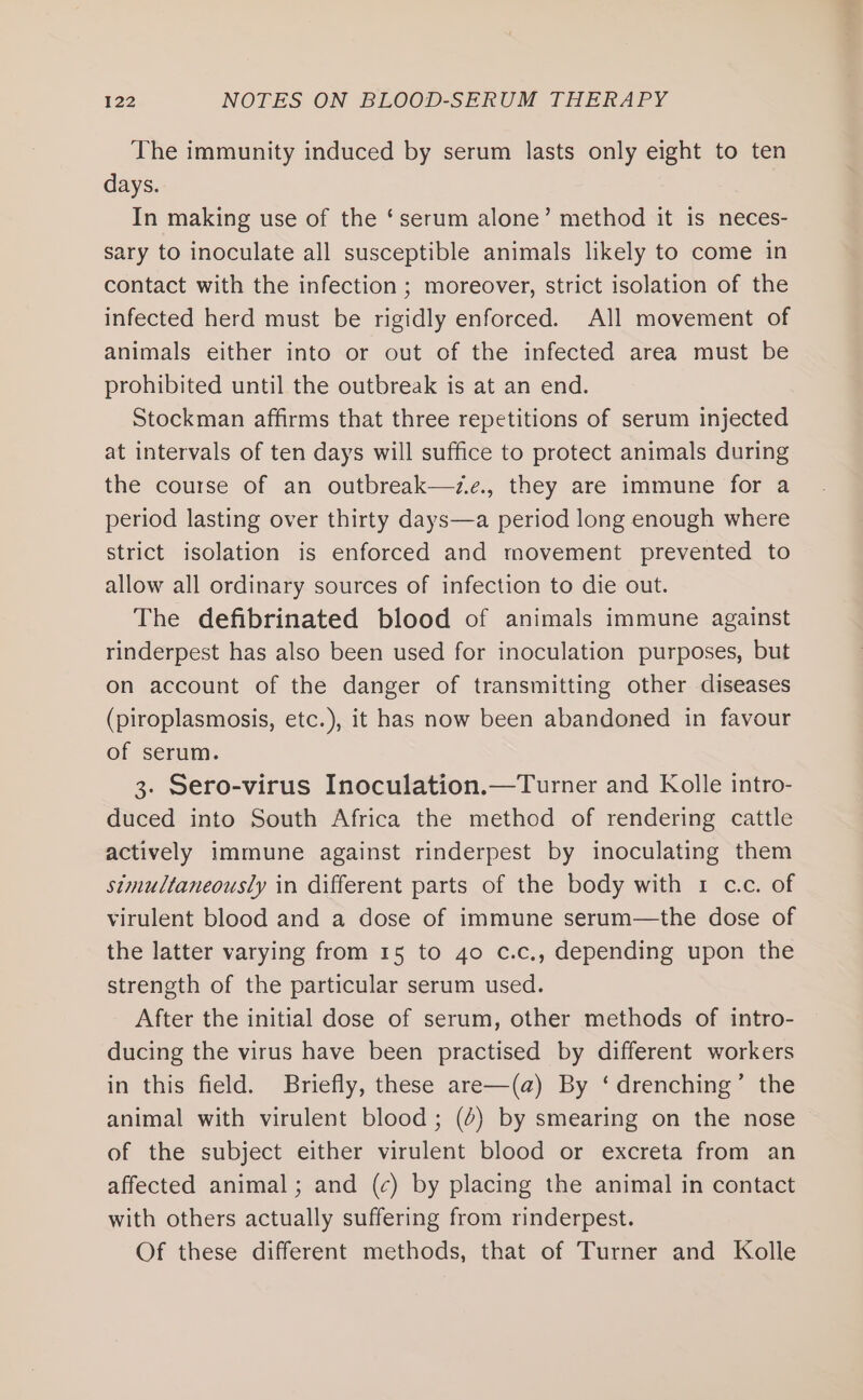The immunity induced by serum lasts only eight to ten days. In making use of the ‘serum alone’ method it is neces- sary to inoculate all susceptible animals likely to come in contact with the infection ; moreover, strict isolation of the infected herd must be rigidly enforced. All movement of animals either into or out of the infected area must be prohibited until the outbreak is at an end. Stockman affirms that three repetitions of serum injected at intervals of ten days will suffice to protect animals during the course of an outbreak—z.e., they are immune for a period lasting over thirty days—a period long enough where strict isolation is enforced and movement prevented to allow all ordinary sources of infection to die out. The defibrinated blood of animals immune against rinderpest has also been used for inoculation purposes, but on account of the danger of transmitting other diseases (piroplasmosis, etc.), it has now been abandoned in favour of serum. 3. Sero-virus Inoculation.—Turner and Kolle intro- duced into South Africa the method of rendering cattle actively immune against rinderpest by inoculating them simultaneously in different parts of the body with 1 c.c. of virulent blood and a dose of immune serum—the dose of the latter varying from 15 to 4o c.c., depending upon the strength of the particular serum used. After the initial dose of serum, other methods of intro- ducing the virus have been practised by different workers in this field. Briefly, these are—(a@) By ‘drenching’ the animal with virulent blood; (4) by smearing on the nose of the subject either virulent blood or excreta from an affected animal; and (c) by placing the animal in contact with others actually suffering from rinderpest. Of these different methods, that of Turner and Kolle
