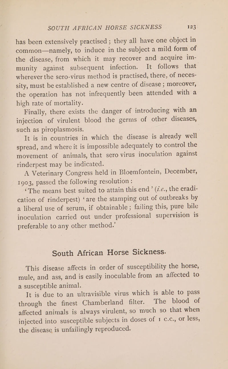 has been extensively practised ; they all have one object in common—namely, to induce in the subject a mild form of the disease, from which it may recover and acquire im- munity against subsequent infection. It follows that wherever the sero-virus method is practised, there, of neces- sity, must be established a new centre of disease ; moreover, the operation has not infrequently been attended with a high rate of mortality. Finally, there exists the danger of introducing with an injection of virulent blood the germs of other diseases, such as piroplasmosis. It is in countries in which the disease is already well spread, and where it is impossible adequately to control the movement of animals, that sero virus inoculation against rinderpest may be indicated. A Veterinary Congress held in Bloemfontein, December, 1903, passed the following resolution : ‘The means best suited to attain this end’ (z.e., the eradi- cation of rinderpest) ‘are the stamping out of outbreaks by a liberal use of serum, if obtainable; failing this, pure bile inoculation carried out under professional supervision is preferable to any other method.’ South African Horse Sickness. This disease affects in order of susceptibility the horse, mule, and ass, and is easily inoculable from an affected to a susceptible animal. It is due to an ultravisible virus which is able to pass through the finest Chamberland filter. The blood of affected animals is always virulent, so much so that when injected into susceptible subjects in doses Of 1c. ortess; the disease is unfailingly reproduced.