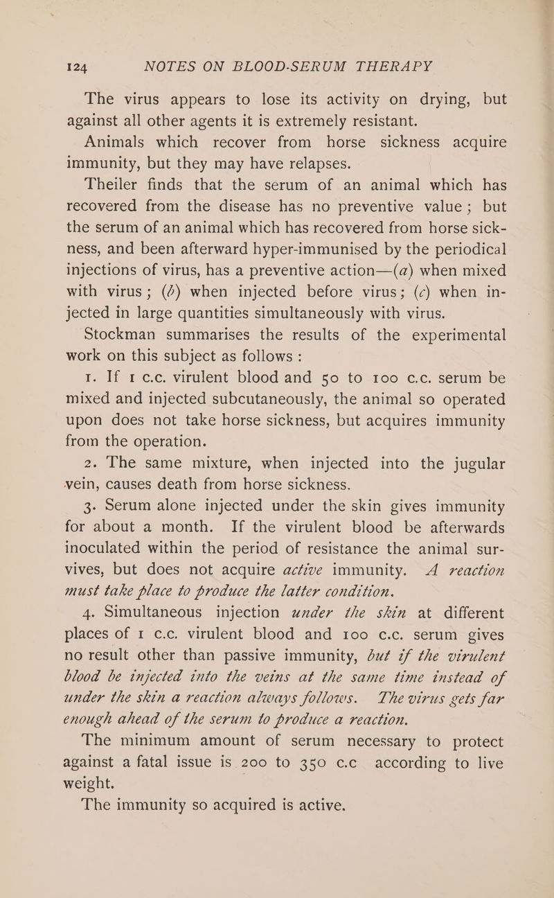The virus appears to lose its activity on drying, but against all other agents it is extremely resistant. Animals which recover from horse sickness acquire immunity, but they may have relapses. Theiler finds that the serum of an animal which has recovered from the disease has no preventive value; but the serum of an animal which has recovered from horse sick- ness, and been afterward hyper-immunised by the periodical injections of virus, has a preventive action—(a) when mixed with virus; (2) when injected before virus; (c) when in- jected in large quantities simultaneously with virus. Stockman summarises the results of the experimental work on this subject as follows : 1. If 1 c.c. virulent blood and 50 to 100 c.c. serum be mixed and injected subcutaneously, the animal so operated upon does not take horse sickness, but acquires immunity from the operation. 2. The same mixture, when injected into the jugular vein, causes death from horse sickness. 3. Serum alone injected under the skin gives immunity for about a month. If the virulent blood be afterwards inoculated within the period of resistance the animal sur- vives, but does not acquire active immunity. A reaction must take place to produce the latter condition. 4. Simultaneous injection under the skin at different places of 1 c.c. virulent blood and 100 c.c. serum gives no result other than passive immunity, du¢ if the virulent blood be injected into the veins at the same time instead of under the skin a reaction always follows. The virus gets far enough ahead of the serum to produce a reaction. The minimum amount of serum necessary to protect against a fatal issue is 200 to 350 c.c_ according to live weight. The immunity so acquired is active.