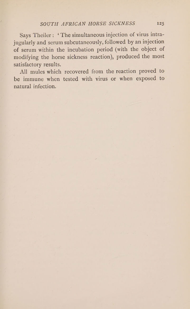 Says Theiler: ‘ The simultaneous injection of virus intra- jugularly and serum subcutaneously, followed by an injection of serum within the incubation period (with the object of modifying the horse sickness reaction), produced the most satisfactory results. All mules which recovered from the reaction proved to be immune when tested with virus or when exposed to natural infection.