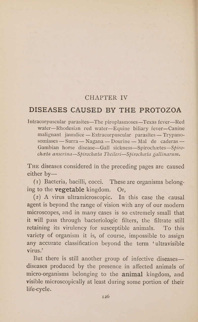 CHAPTER IV DISEASES CAUSED BY THE PROTOZOA Intracorpuscular parasites—The piroplasmoses—Texas fever—Red water—Rhodesian red water—Equine biliary fever—Canine malignant jaundice —Extracorpuscular parasites — Trypano- somiases — Surra — Nagana — Dourine — Mal de caderas — Gambian horse disease—Gall sickness—Spirochztes—Sfiro- cheeta anserina—Spirocheta Theileri—Spirocheta gallinarum. THE diseases considered in the preceding pages are caused either by— (1) Bacteria, bacilli, cocci. These are organisms belong- ing to the vegetable kingdom. Or, (2) A virus ultramicroscopic. In this case the causal agent is beyond the range of vision with any of our modern microscopes, and in many cases is so extremely small that it will pass through bacteriologic filters, the filtrate still retaining its virulency for susceptible animals. To this variety of organism it is, of course, impossible to assign any accurate classification beyond the term ‘ultravisible virus.’ But there is still another group of infective diseases— diseases produced by the presence in affected animals of micro-organisms belonging to the animal kingdom, and visible microscopically at least during some portion of their life-cycle.