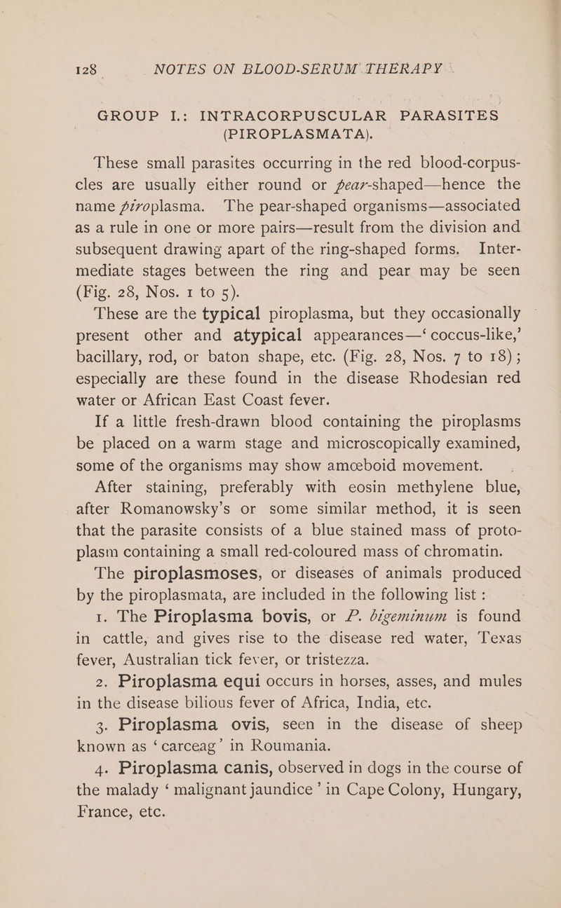 GROUP I.: INTRACORPUSCULAR PARASITES (PIROPLASMATA). These small parasites occurring in the red blood-corpus- cles are usually either round or feav-shaped—hence the name Zivoplasma. The pear-shaped organisms—associated as a rule in one or more pairs—result from the division and subsequent drawing apart of the ring-shaped forms. Inter- mediate stages between the ring and pear may be seen (Fig. 28, Nos. 1 to 5). These are the typical piroplasma, but they occasionally present other and atypical appearances—‘ coccus-like,’ bacillary, rod, or baton shape, etc. (Fig. 28, Nos. 7 to 18) ; especially are these found in the disease Rhodesian red water or African East Coast fever. If a little fresh-drawn blood containing the piroplasms be placed on a warm stage and microscopically examined, some of the organisms may show amceboid movement. After staining, preferably with eosin methylene blue, after Romanowsky’s or some similar method, it is seen that the parasite consists of a blue stained mass of proto- plasm containing a small red-coloured mass of chromatin. The piroplasmoses, or diseases of animals produced by the piroplasmata, are included in the following list : 1. The Piroplasma bovis, or P. digeminum is found in cattle; and gives rise to the disease red water, ‘Texas fever, Australian tick fever, or tristezza. 2. Piroplasma equi occurs in horses, asses, and mules in the disease bilious fever of Africa, India, etc. 3. Piroplasma ovis, seen in the disease of sheep known as ‘carceag’ in Roumania. 4. Piroplasma canis, observed in dogs in the course of the malady ‘ malignant jaundice’ in Cape Colony, Hungary, France, etc.