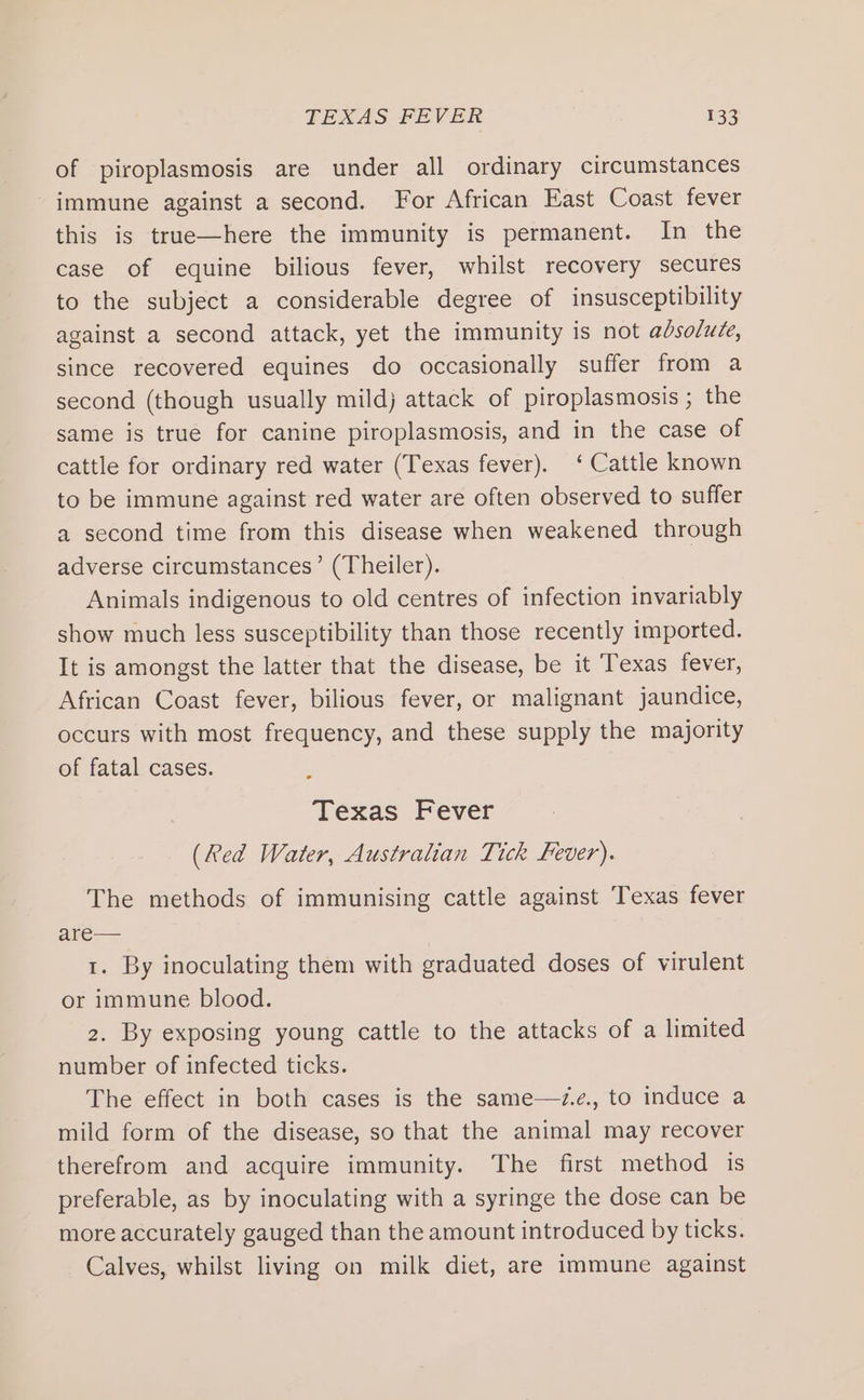 of piroplasmosis are under all ordinary circumstances immune against a second. For African East Coast fever this is true—here the immunity is permanent. In the case of equine bilious fever, whilst recovery secures to the subject a considerable degree of insusceptibility against a second attack, yet the immunity is not adsoluce, since recovered equines do occasionally suffer from a second (though usually mildj attack of piroplasmosis ; the same is true for canine piroplasmosis, and in the case of cattle for ordinary red water (Texas fever). ‘ Cattle known to be immune against red water are often observed to suffer a second time from this disease when weakened through adverse circumstances’ (Theiler). Animals indigenous to old centres of infection invariably show much less susceptibility than those recently imported. It is amongst the latter that the disease, be it Texas fever, African Coast fever, bilious fever, or malignant jaundice, occurs with most frequency, and these supply the majority of fatal cases. Texas Fever (Red Water, Australian Tick Fever). The methods of immunising cattle against Texas fever are— 1. By inoculating them with graduated doses of virulent or immune blood. 2. By exposing young cattle to the attacks of a limited number of infected ticks. The effect in both cases is the same—d.e., to induce a mild form of the disease, so that the animal may recover therefrom and acquire immunity. The first method is preferable, as by inoculating with a syringe the dose can be more accurately gauged than the amount introduced by ticks. Calves, whilst living on milk diet, are immune against