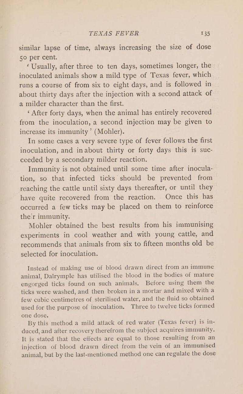 similar lapse of time, always increasing the size of dose 50° per cent. ‘Usually, after three to ten days, sometimes longer, the inoculated animals show a mild type of Texas fever, which runs a course of from six to eight days, and is followed in about thirty days after the injection with a second attack of a milder character than the first. ‘ After forty days, when the animal has entirely recovered from the inoculation, a second injection may be given to increase its immunity ’ (Mohler). In some cases a very severe type of fever follows the first inoculation, and inabout thirty or forty days this is suc- ceeded by a secondary milder reaction. Immunity is not obtained until some time after inocula- tion, so that infected ticks should be prevented from reaching the cattle until sixty days thereafter, or until they have quite recovered from the reaction. Once this has occurred a few ticks may be placed on them to reinforce their immunity. Mohler obtained the best results from his immunising experiments in cool weather and with young cattle, and recommends that animals from six to fifteen months old be selected for inoculation. Instead of making use of blood drawn direct from an immune animal, Dalrymple has utilised the blood in the bodies of mature engorged ticks found on such animals, Before using them the ticks were washed, and then broken in a mortar and mixed with a few cubic centimetres of sterilised water, and the fluid so obtained used for the purpose of inoculation. Three to twelve ticks formed one dose, By this method a mild attack of red water (Texas fever) is in- duced, and after recovery therefrom the subject acquires immunity. It is stated that the effects are equal to those resulting from an injection of blood drawn direct from the vein of an immunised animal, but by the last-mentioned method one can regulate the dose