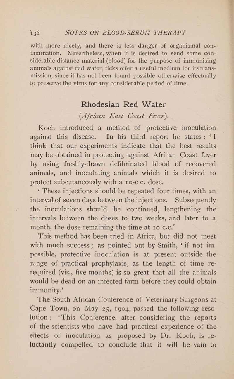 with more nicety, and there is less danger of organismal con- tamination. Nevertheless, when it is desired to send some con- siderable distance material (blood) for the purpose of immunising animals against red water, ticks offer a useful medium for its trans- mission, since it has not been found possible otherwise effectually to preserve the virus for any considerable period of time. Rhodesian Red Water (African East Coast Fever). Koch introduced a method of protective inoculation against this disease. In his third report he states: ‘I think that our experiments indicate that the best results may be obtained in protecting against African Coast fever by using freshly-drawn defibrinated blood of recovered animals, and inoculating animals which it is desired to protect subcutaneously with a 1o-cc. dose. ‘ These injections should be repeated four times, with an interval of seven days between the injections. Subsequently the inoculations should be continued, lengthening the intervals between the doses to two weeks, and later to a month, the dose remaining the time at 10 c.c.’ This method has been tried in Africa, but did not meet with much success; as pointed out by Smith, ‘if not im possible, protective inoculation is at present outside the range of practical prophylaxis, as the length of time re- required (viz., five months) is so great that all the animals would be dead on an infected farm before they could obtain immunity.’ The South African Conference of Veterinary Surgeons at Cape Town, on May 25, 1904, passed the following reso- lution: ‘This Conference, after considering the reports of the scientists who have had practical experience of the effects of inoculation as proposed by Dr. Koch, is re- luctantly compelled to conclude that it will be. vain to