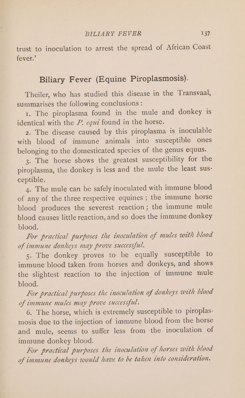 trust to inoculation to arrest the spread of African Coast fever.’ Biliary Fever (Equine Piroplasmosis). Theiler, who has studied this disease in the Transvaal, summarises the following conclusions : 1. The piroplasma found in the mule and donkey is identical with the P. egu¢ found in the horse. 2. The disease caused by this piroplasma is inoculable with blood of immune animals into susceptible ones belonging to the domesticated species of the genus equus. 3. The horse shows the greatest susceptibility for the piroplasma, the donkey is less and the mule the least sus- ceptible. 4. The mule can be safely inoculated with immune blood of any of the three respective equines ; the immune horse blood produces the severest reaction; the immune mule blood causes little reaction, and so does the immune donkey blood. For practical purposes the inoculation of mules with blood of immune donkeys may prove successful. 5. The donkey proves to be equally susceptible to immune blood taken from horses and donkeys, and shows the slightest reaction to the injection of immune mule blood. For practical purposes the inoculation of donkeys with blood of immune mules may prove successful. 6. The horse, which is extremely susceptible to piroplas- mosis due to the injection of immune blood from the horse and mule, seems to suffer less from the inoculation of immune donkey blood. Lor practical purposes the inoculation of horses with blood of immune donkeys would have to be taken into consideration.