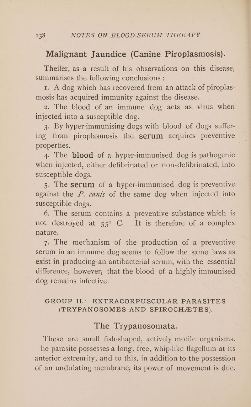 Malignant Jaundice (Canine Piroplasmosis). Theiler, as a result of his observations on this disease, summarises the following conclusions : 1. A dog which has recovered from an attack of piroplas- mosis has acquired immunity against the disease. 2. The blood of an immune dog acts as virus when injected into a susceptible dog. 3. By hyper-immunising dogs with blood of dogs suffer- ing from piroplasmosis the serum acquires preventive properties. 4. The blood of a hyper-immunised dog is pathogenic when injected, either defibrinated or non-defibrinated, into susceptible dogs. 5. The serum of a hyper-immunised dog is preventive against the P. canis of the same dog when injected into susceptible dogs. 6. The serum contains a preventive substance which is not destroyed at 55° C.. It is therefore of a&gt;complex nature. 7. The mechanism of the production of a preventive serum in an immune dog seems to follow the same laws as exist in producing an antibacterial serum, with the essential difference, however, that the blood of a highly immunised dog remains infective. GROUP II.: EXTRACORPUSCULAR PARASITES (TRYPANOSOMES AND SPIROCHATES). The Trypanosomata. These are small fish-shaped, actively motile organisms. he parasite possesses a long, free, whip-like flagellum at its anterior extremity, and to this, in addition to the possession of an undulating membrane, its power of movement is due.