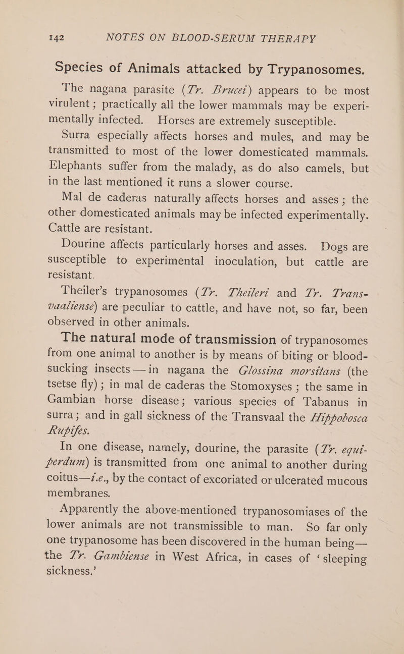 Species of Animals attacked by Trypanosomes. The nagana parasite (77. Brucet) appears to be most virulent ; practically all the lower mammals may be experi- mentally infected. Horses are extremely susceptible. Surra especially affects horses and mules, and may be transmitted to most of the lower domesticated mammals. Elephants suffer from the malady, as do also camels, but in the last mentioned it runs a slower course. Mal de caderas naturally affects horses and asses; the other domesticated animals may be infected experimentally. Cattle are resistant. Dourine affects particularly horses and asses. Dogs are susceptible to experimental inoculation, but cattle are resistant. Theiler’s trypanosomes (7%. Theileri and Tr. Trans- vaaliense) are peculiar to cattle, and have not, so far, been observed in other animals. The natural mode of transmission of trypanosomes from one animal to another is by means of biting or blood- sucking insects—in nagana the Glossina morsitans (the tsetse fly) ; in mal de caderas the Stomoxyses ; the same in Gambian horse disease; various species of Tabanus in surra; and in gall sickness of the Transvaal the Hippolosca Lupifes. In one disease, namely, dourine, the parasite (Z&gt;. equt- perdum) is transmitted from one animal to another during coitus—z.e., by the contact of excoriated or ulcerated mucous membranes. Apparently the above-mentioned trypanosomiases of the lower animals are not transmissible to man. So far only one trypanosome has been discovered in the human being — the 77. Gambiense in West Africa, in cases of ‘sleeping sickness,’
