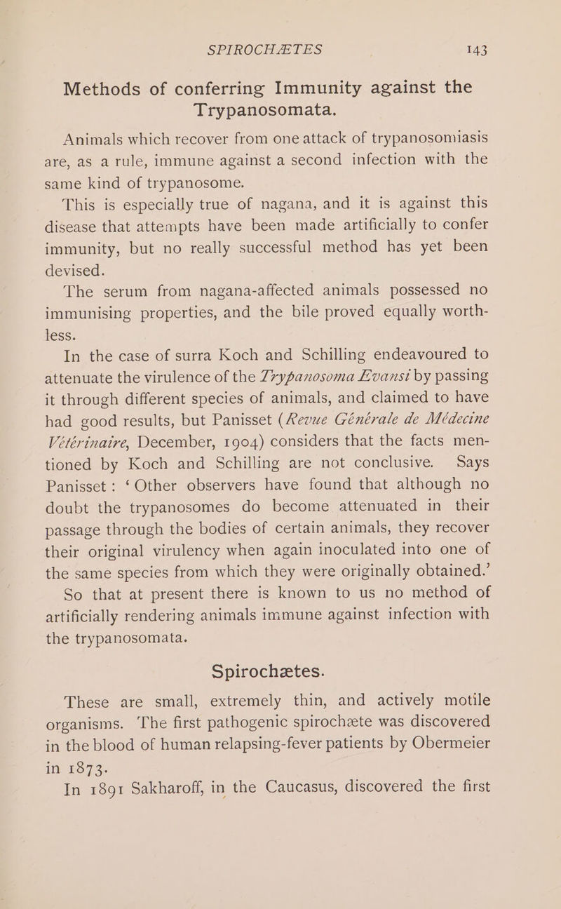 Methods of conferring Immunity against the Trypanosomata. Animals which recover from one attack of trypanosomiasis are, as a rule, immune against a second infection with the same kind of trypanosome. This is especially true of nagana, and it is against this disease that attempts have been made artificially to confer immunity, but no really successful method has yet been devised. The serum from nagana-affected animals possessed no immunising properties, and the bile proved equally worth- less. In the case of surra Koch and Schilling endeavoured to attenuate the virulence of the 7*ypanosoma Evans? by passing it through different species of animals, and claimed to have had good results, but Panisset (Revue Générale de Médecine Vetérinaire, December, 1904) considers that the facts men- tioned by Koch and Schilling are not conclusive. Says Panisset : ‘Other observers have found that although no doubt the trypanosomes do become attenuated in their passage through the bodies of certain animals, they recover their original virulency when again inoculated into one of the same species from which they were originally obtained.’ So that at present there is known to us no method of artificially rendering animals immune against infection with the trypanosomata. Spirochetes. These are small, extremely thin, and actively motile organisms. The first pathogenic spirocheete was discovered in the blood of human relapsing-fever patients by Obermeier Hr £97 3. In 1891 Sakharoff, in the Caucasus, discovered the first
