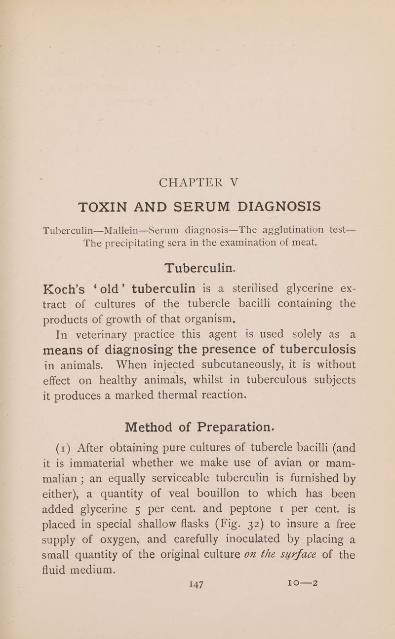 CHARTER V TOXIN AND SERUM DIAGNOSIS Tuberculin—Mallein—Serum diagnosis—The agglutination test— The precipitating sera in the examination of meat. Tuberculin. Koch’s ‘old’ tuberculin is a sterilised glycerine ex- tract of cultures of the tubercle bacilli containing the products of growth of that organism, | In veterinary practice this agent is used solely as a means of diagnosing the presence of tuberculosis in animals. When injected subcutaneously, it is without effect on healthy animals, whilst in tuberculous subjects it produces a marked thermal reaction. Method of Preparation. (1) After obtaining pure cultures of tubercle bacilli (and it is immaterial whether we make use of avian or mam- malian ; an equally serviceable tuberculin is furnished by either), a quantity of veal bouillon to which has been added glycerine 5 per cent. and peptone t per cent. is placed in special shallow flasks (Fig. 32) to insure a free supply of oxygen, and carefully inoculated by placing a small quantity of the original culture ox the surface of the fluid medium.