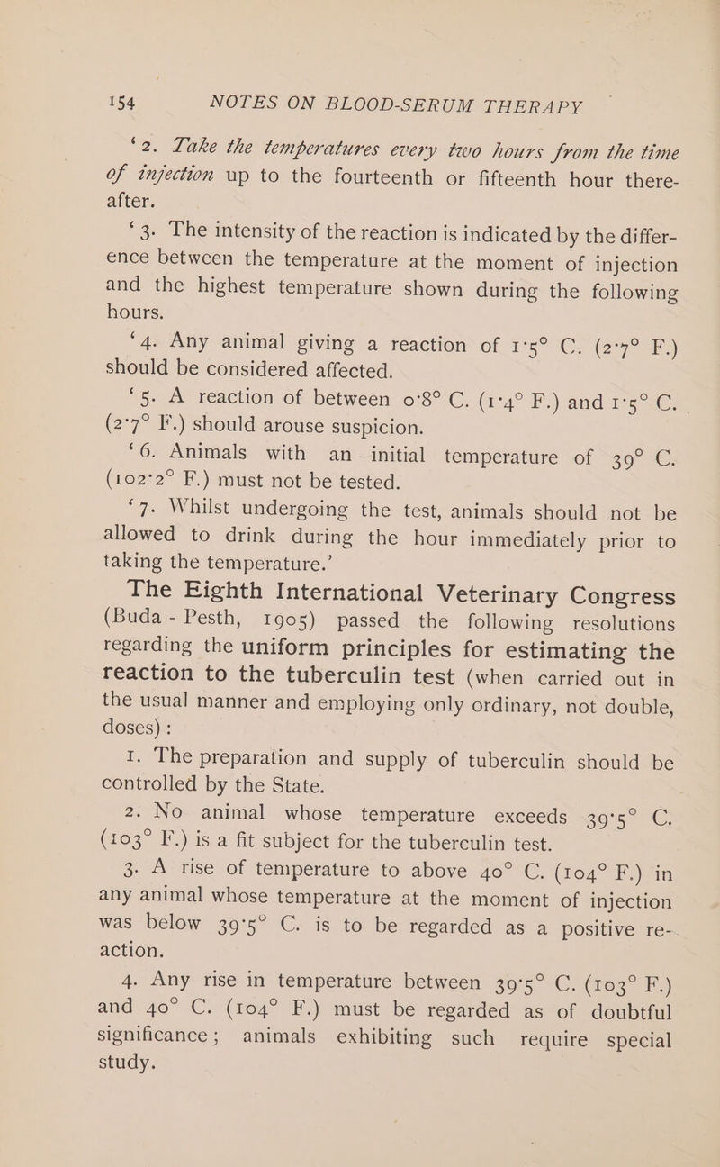 ‘2. Lake the temperatures every two hours Jrom the time of injection up to the fourteenth or fifteenth hour there- after. ‘3. The intensity of the reaction is indicated by the differ- ence between the temperature at the moment of injection and the highest temperature shown during the following hours. 4. Any animal giving a reaction of 1°5° C. (2°92 a) should be considered affected. ‘5. A reaction of between 0°8° C. (74°F) amd 15 (2°7° F.) should arouse suspicion. ‘6. Animals with an initial temperature of 39° C. (102°2° F.) must not be tested. ‘7. Whilst undergoing the test, animals should not be allowed to drink during the hour immediately prior to taking the temperature.’ The Eighth International Veterinary Congress (Buda - Pesth, 1905) passed the following resolutions regarding the uniform principles for estimating the reaction to the tuberculin test (when carried out in the usual manner and employing only ordinary, not double, doses) : 1. The preparation and supply of tuberculin should be controlled by the State. 2. No animal whose temperature exceeds 2055 ° 1G; (103° F.) is a fit subject for the tuberculin test. 3. A rise of temperature to above 40° C. (104° F.) in any animal whose temperature at the moment of injection was below 395° C. is to be regarded as a positive re- action. 4. Any rise in temperature between 39°5° C. (103° F.) and 40° C. (104° F.) must be regarded as of doubtful significance; animals exhibiting such require special study.