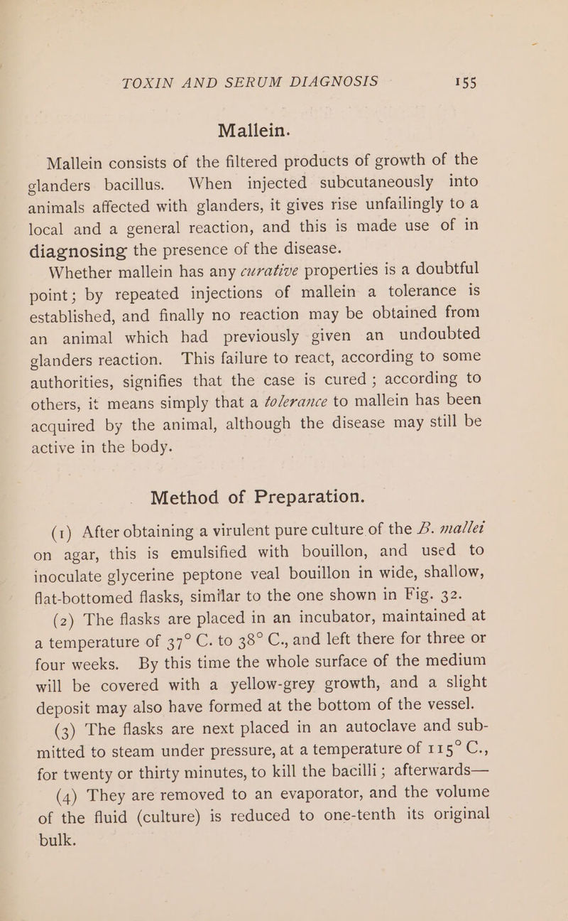 Mallein. Mallein consists of the filtered products of growth of the glanders bacillus. When injected subcutaneously into animals affected with glanders, it gives rise unfailingly to a local and a general reaction, and this is made use of in diagnosing the presence of the disease. Whether mallein has any curative properties is a doubtful point; by repeated injections of mallein a tolerance is established, and finally no reaction may be obtained from an animal which had previously given an undoubted glanders reaction. This failure to react, according to some authorities, signifies that the case is cured ; according to others, it means simply that a ¢o/erance to mallein has been acquired by the animal, although the disease may still be active in the body. Method of Preparation. (1) After obtaining a virulent pure culture of the 4. mallet on agar, this is emulsified with bouillon, and used to inoculate glycerine peptone veal bouillon in wide, shallow, flat-bottomed flasks, similar to the one shown in Fig. 32. (2) The flasks are placed in an incubator, maintained at a temperature of 37° C. to 38° C., and left there for three or four weeks. By this time the whole surface of the medium will be covered with a yellow-grey growth, and a slight deposit may also have formed at the bottom of the vessel. (3) The flasks are next placed in an autoclave and sub- mitted to steam under pressure, at a temperature of 115°C., for twenty or thirty minutes, to kill the bacilli; afterwards— (4) They are removed to an evaporator, and the volume of the fluid (culture) is reduced to one-tenth its original bulk.