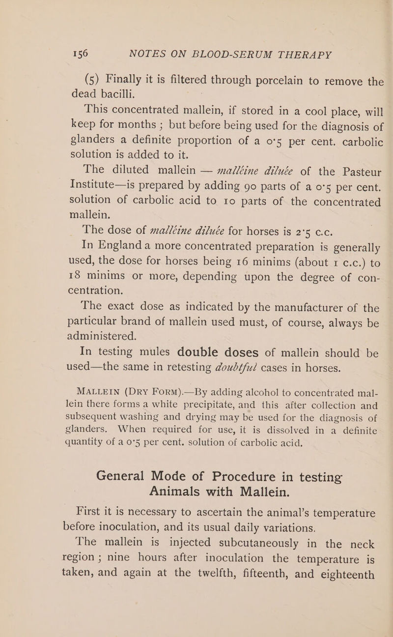 (5) Finally it is filtered through porcelain to remove the dead bacilli. This concentrated mallein, if stored in a cool place, will keep for months ; but before being used for the diagnosis of glanders a definite proportion of a os per cent. carbolic solution is added to it. The diluted mallein — mal/éine diluée of the Pasteur Institute—is prepared by adding go parts of a o's per cent. solution of carbolic acid to 10 parts of the concentrated mallein. The dose of madléine diluée for horses is 2°5 c.c. In England a more concentrated preparation is generally used, the dose for horses being 16 minims (about 1 c.c.) to 18 minims or more, depending upon the degree of con- centration. The exact dose as indicated by the manufacturer of the particular brand of mallein used must, of course, always be administered. In testing mules double doses of mallein should be used—the same in retesting doubtful cases in horses. MALLEIN (DRY ForM).—By adding alcohol to concentrated mal- lein there forms a white precipitate, and this after collection and subsequent washing and drying may be used for the diagnosis of glanders. When required for use, it is dissolved in a definite quantity of a o°5 per cent. solution of carbolic acid. General Mode of Procedure in testing Animals with Mallein. First it is necessary to ascertain the animal’s temperature before inoculation, and its usual daily variations. The mallein is injected subcutaneously in the neck region ; nine hours after inoculation the temperature is taken, and again at the twelfth, fifteenth, and eighteenth