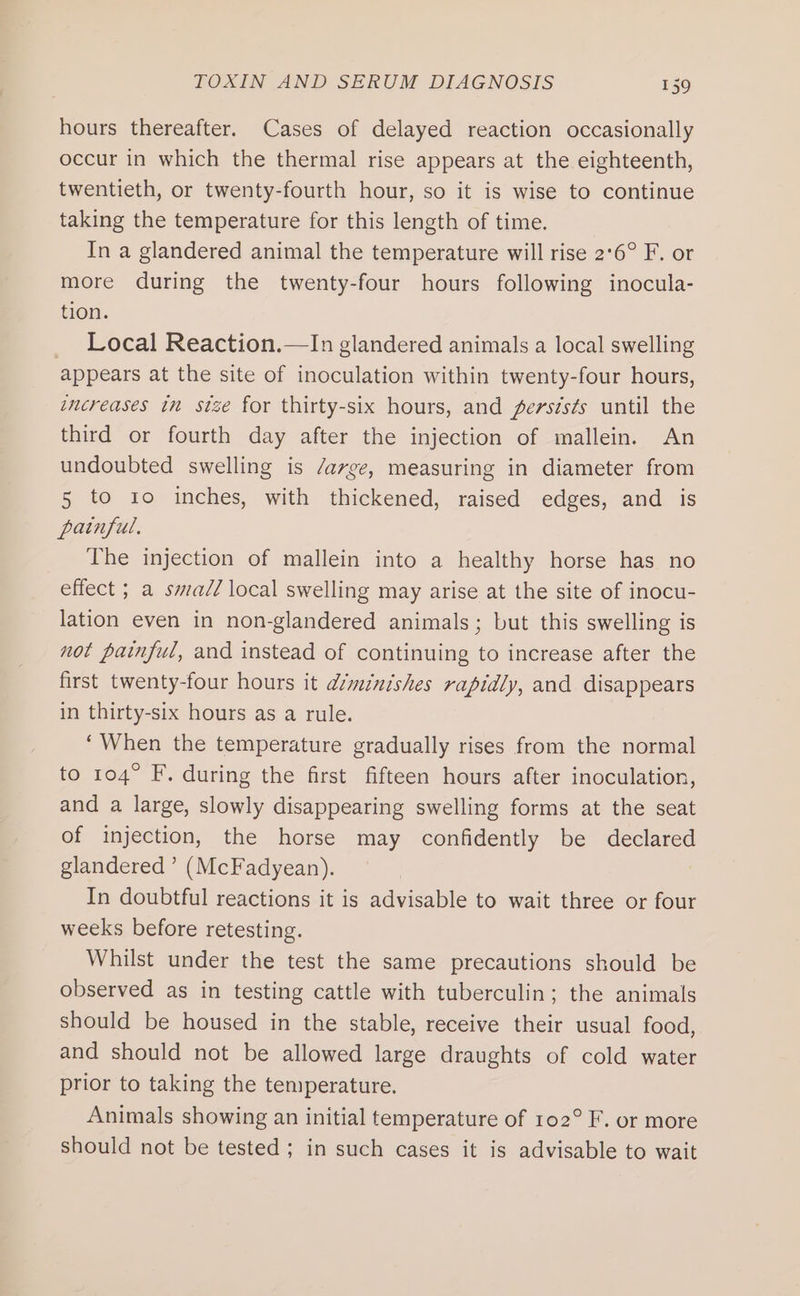 hours thereafter. Cases of delayed reaction occasionally occur in which the thermal rise appears at the eighteenth, twentieth, or twenty-fourth hour, so it is wise to continue taking the temperature for this length of time. In a glandered animal the temperature will rise 2°6° F. or more during the twenty-four hours following inocula- tion. _ Local Reaction.—In glandered animals a local swelling appears at the site of inoculation within twenty-four hours, increases tn stze for thirty-six hours, and fersis¢s until the third or fourth day after the injection of mallein. An undoubted swelling is /arge, measuring in diameter from 5 to 10 inches, with thickened, raised edges, and is painful, The injection of mallein into a healthy horse has no effect ; a swa/Z local swelling may arise at the site of inocu- lation even in non-glandered animals; but this swelling is not painful, and instead of continuing to increase after the first twenty-four hours it amnishes rapidly, and disappears in thirty-six hours as a rule. ‘When the temperature gradually rises from the normal to 104° F. during the first fifteen hours after inoculation, and a large, slowly disappearing swelling forms at the seat of injection, the horse may confidently be declared glandered’ (McFadyean). In doubtful reactions it is advisable to wait three or four weeks before retesting. Whilst under the test the same precautions should be observed as in testing cattle with tuberculin; the animals should be housed in the stable, receive their usual food, and should not be allowed large draughts of cold water prior to taking the temperature. Animals showing an initial temperature of 102° F. or more should not be tested ; in such cases it is advisable to wait