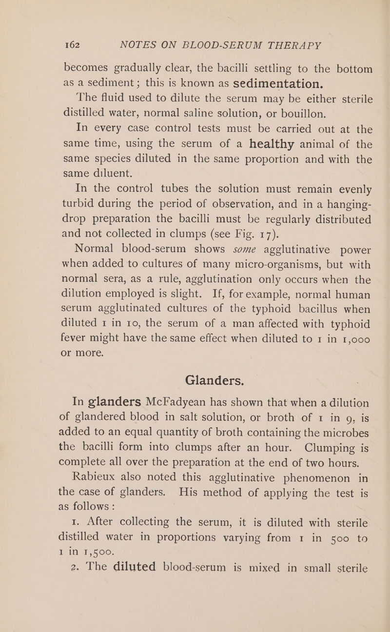 becomes gradually clear, the bacilli settling to the bottom as a sediment ; this is known as sedimentation. The fluid used to dilute the serum may be either sterile distilled water, normal saline solution, or bouillon. In every case control tests must be carried out at the same time, using the serum of a healthy animal of the same species diluted in the same proportion and with the same diluent. In the control tubes the solution must remain evenly turbid during the period of observation, and in a hanging- drop preparation the bacilli must be regularly distributed and not collected in clumps (see Fig. 17). Normal blood-serum shows some agglutinative power when added to cultures of many micro-organisms, but with normal sera, as a rule, agglutination only occurs when the dilution employed is slight. If, forexample, normal human serum agglutinated cultures of the typhoid bacillus when diluted 1 in ro, the serum of a man affected with typhoid fever might have the same effect when diluted to 1 in 1,000 or more. Glanders. In glanders McFadyean has shown that when a dilution of glandered blood in salt solution, or broth of 1 in 9, is added to an equal quantity of broth containing the microbes the bacilli form into clumps after an hour. Clumping is complete all over the preparation at the end of two hours. Rabieux also noted this agglutinative phenomenon in the case of glanders. His method of applying the test is as follows: 1. After collecting the serum, it is diluted with sterile distilled water in proportions varying from 1 in 500 to I in 1,500; 2. The diluted blood-serum is mixed in small sterile
